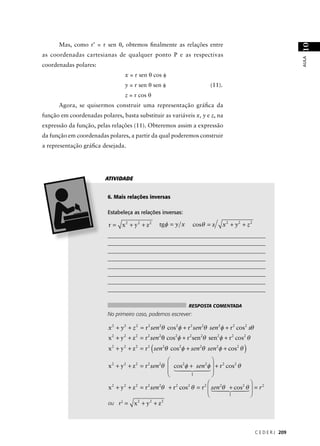 Mas, como r’ = r sen θ, obtemos ﬁnalmente as relações entre




                                                                                                                10
as coordenadas cartesianas de qualquer ponto P e as respectivas




                                                                                                                AULA
coordenadas polares:
                                 x = r sen θ cos φ
                                 y = r sen θ sen φ                     (11).
                                 z = r cos θ
      Agora, se quisermos construir uma representação gráﬁca da
função em coordenadas polares, basta substituir as variáveis x, y e z, na
expressão da função, pelas relações (11). Obteremos assim a expressão
da função em coordenadas polares, a partir da qual poderemos construir
a representação gráﬁca desejada.




                         ATIVIDADE


                          6. Mais relações inversas

                          Estabeleça as relações inversas:

                          r = x2 + y2 + z2      tgφ = y x       cosθ = z     x2 + y2 + z 2
                          ___________________________________________________________
                          ___________________________________________________________
                          ___________________________________________________________
                          ___________________________________________________________
                          ___________________________________________________________
                          ___________________________________________________________
                          ___________________________________________________________
                          ___________________________________________________________


                                                              RESPOSTA COMENTADA
                          No primeiro caso, podemos escrever:

                          x 2 + y 2 + z 2 = r2 sen 2θ cos2φ + r2 sen 2θ sen 2φ + r2 cos2 sθ
                          x 2 + y 2 + z 2 = r2 sen 2 θ cos2φ + r2 sen2θ sen2φ + r2 cos2 θ
                          x 2 + y 2 + z 2 = r2 ( sen 2θ cos2φ + sen 2θ sen 2φ + cos2 θ )
                                                      ⎛                ⎞
                          x 2 + y 2 + z 2 = r2 sen 2θ ⎜ cos2φ + sen 2φ ⎟ + r2 cos2 θ
                                                      ⎜ 14 244 ⎟
                                                            4      3
                                                      ⎝        1       ⎠
                                                                       ⎛             ⎞
                          x 2 + y 2 + z 2 = r2 sen 2θ + r2 cos2 θ = r2 ⎜ sen 2θ 244θ ⎟ = r 2
                                                                         144 + cos 3
                                                                                   2

                                                                       ⎝        1    ⎠
                          ou r = x + y + z
                                2        2    2     2




                                                                                              C E D E R J 209
 