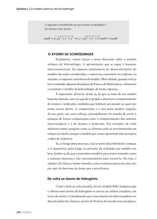 Química I | O modelo atômico de Schroedinger




                     O segundo é semelhante ao que ocorre na Atividade 5.
                     No terceiro caso, temos:


                    cosθ = z     x 2 + y 2 + z 2 ⇒ z = x 2 + y 2 + z 2 cosθ = r cosθ




                        O ÁTOMO DE SCHROEDINGER
                               Finalmente, vamos iniciar a nossa discussão sobre o modelo
                       atômico de Schroedinger. A apresentação que se segue é bastante
                       não-convencional. Os aspectos matemáticos do desenvolvimento do
                       modelo não serão considerados, e vamos nos concentrar em explorar, ao
                       máximo, os aspectos conceituais do modelo. Mais adiante, quando você já
                       tiver concluído algumas disciplinas de Física e de Matemática, voltaremos
                       a examinar o modelo de Schroedinger, de forma rigorosa.
                               É importante alertá-lo, desde já, de que se trata de um modelo
                       bastante abstrato, uma vez que ele se propõe a descrever o comportamento
                       de átomos e moléculas, entidades que habitam um mundo ao qual não
                       temos acesso direto. A compreensão e o uso desse modelo exigirão,
                       da sua parte, um certo esforço, principalmente no sentido de evitar a
                       tentação de buscar comparações entre o comportamento dos sistemas
                       macroscópicos e o de átomos e moléculas. Por exemplo, de nada
                       adiantará tentar imaginar como os elétrons estão se movimentando em
                       relação ao núcleo, porque o modelo que vamos apresentar não incorpora
                       a idéia de trajetória.
                               Se, ao longo desse processo, você se sentir desconfortável e começar
                       a se questionar quão longe ou próximo da realidade esse modelo nos
                       leva, lembre-se de que construímos modelos para tentar entender como
                       a natureza funciona e não necessariamente para retratá-la. Ou seja, o
                       objetivo da ciência é tentar entender como a natureza funciona, mas não
                       por que ela funciona da forma que a percebemos.


                       De volta ao átomo de hidrogênio

                               Como vimos na aula passada, em seu modelo Bohr imaginou que
                       o elétron num átomo de hidrogênio se movia em órbitas circulares, em
                       torno do núcleo. Considerando que o movimento do elétron pudesse ser
                       descrito pelas leis clássicas (as leis de Newton do mundo macroscópico),


210 C E D E R J
 
