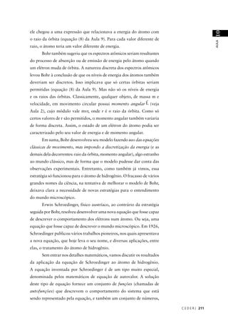ele chegou a uma expressão que relacionava a energia do átomo com




                                                                                             10
o raio da órbita (equação (8) da Aula 9). Para cada valor diferente de




                                                                                             AULA
raio, o átomo teria um valor diferente de energia.
      Bohr também sugeriu que os espectros atômicos seriam resultantes
do processo de absorção ou de emissão de energia pelo átomo quando
um elétron muda de órbita. A natureza discreta dos espectros atômicos
levou Bohr à conclusão de que os níveis de energia dos átomos também
deveriam ser discretos. Isso implicava que só certas órbitas seriam
permitidas (equação (8) da Aula 9). Mas não só os níveis de energia
e os raios das órbitas. Classicamente, qualquer objeto, de massa m e
                                                              r
velocidade, em movimento circular possui momento angular L (veja
Aula 2), cujo módulo vale mvr, onde r é o raio da órbita. Como só
certos valores de r são permitidos, o momento angular também variaria
de forma discreta. Assim, o estado de um elétron do átomo podia ser
caracterizado pelo seu valor de energia e de momento angular.
      Em suma, Bohr desenvolveu seu modelo fazendo uso das equações
clássicas de movimento, mas impondo a discretização da energia (e as
demais dela decorrentes: raio da órbita, momento angular), algo estranho
ao mundo clássico, mas de forma que o modelo pudesse dar conta das
observações experimentais. Entretanto, como também já vimos, essa
estratégia só funcionou para o átomo de hidrogênio. O fracasso de vários
grandes nomes da ciência, na tentativa de melhorar o modelo de Bohr,
deixava clara a necessidade de novas estratégias para o entendimento
do mundo microscópico.
      Erwin Schroedinger, físico austríaco, ao contrário da estratégia
seguida por Bohr, resolveu desenvolver uma nova equação que fosse capaz
de descrever o comportamento dos elétrons num átomo. Ou seja, uma
equação que fosse capaz de descrever o mundo microscópico. Em 1926,
Schroedinger publicou vários trabalhos pioneiros, nos quais apresentava
a nova equação, que hoje leva o seu nome, e diversas aplicações, entre
elas, o tratamento do átomo de hidrogênio.
      Sem entrar nos detalhes matemáticos, vamos discutir os resultados
da aplicação da equação de Schroedinger ao átomo de hidrogênio.
A equação inventada por Schroedinger é de um tipo muito especial,
denominada pelos matemáticos de equação de autovalor. A solução
deste tipo de equação fornece um conjunto de funções (chamadas de
autofunções) que descrevem o comportamento do sistema que está
sendo representado pela equação, e também um conjunto de números,

                                                                           C E D E R J 211
 