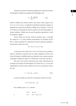 Os possíveis valores de momento angular para o elétron no átomo




                                                                                            10
de hidrogênio, obtidos da equação de Schroedinger, são:




                                                                                            AULA
                                   h
                             L=         l(l + 1)          (13),
                                  2π

onde l é também um número inteiro, cujo menor valor é igual a zero
(l = 0, 1, 2, 3, 4, 5 etc.). A unidade de medida do momento angular vai
depender do sistema de unidades escolhido para expressar o valor de
h. O número l é chamado de número quântico de momento angular ou
número quântico orbital, uma vez que ele quantiza (quantiﬁca) o valor
do momento angular.
       Existe ainda um terceiro número quântico que, a exemplo
dos números n e l, surge também naturalmente da resolução da ES.
Ele é o número quântico m, chamado de número quântico magnético.
Os possíveis valores de m são:
                              m = 0, ± 1, ± 2, ± 3 etc.


       A razão para este nome tem a ver com o fato de que, quando o
átomo é colocado na presença de um campo magnético externo, seus
níveis de energia se modiﬁcam pela sua interação com o campo e passam
a depender também do número m. Voltaremos a este ponto em breve.
       Há outra coisa muito interessante que surge naturalmente da
resolução da equação de Schroedinger. Os valores de n, l e m não são
independentes uns dos outros. Dado um valor de n, os possíveis valores
de l são:


                        l = 0, 1, 2, ..., (n–1)                   (14).


       E, para um dado um valor de l, os possíveis valores de m são:


                         m = 0, ±1, ±2, ..., ±l.


       Por exemplo, para n = 2 , teremos:


                           l=0      m=0
       e                   l=1      m = – 1, 0 , + 1.




                                                                          C E D E R J 213
 
