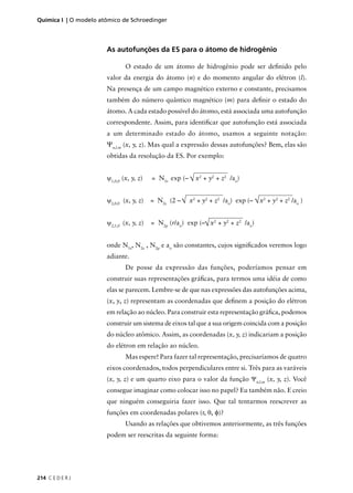 Química I | O modelo atômico de Schroedinger




                       As autofunções da ES para o átomo de hidrogênio

                               O estado de um átomo de hidrogênio pode ser deﬁnido pelo
                       valor da energia do átomo (n) e do momento angular do elétron (l).
                       Na presença de um campo magnético externo e constante, precisamos
                       também do número quântico magnético (m) para deﬁnir o estado do
                       átomo. A cada estado possível do átomo, está associada uma autofunção
                       correspondente. Assim, para identiﬁcar que autofunção está associada
                       a um determinado estado do átomo, usamos a seguinte notação:
                       Ψn,l.m (x, y, z). Mas qual a expressão dessas autofunções? Bem, elas são
                       obtidas da resolução da ES. Por exemplo:


                       ψ1,0,0 (x, y, z)   = N1s exp (– √ x2 + y2 + z2 /ao)


                       ψ2,0,0 (x, y, z)   = N2s (2 – √ x2 + y2 + z2 /ao) exp (– √ x2 + y2 + z2 /ao )


                       ψ2,1,0 (x, y, z)   = N2p (r/ao) exp (–√ x2 + y2 + z2 /ao)


                       onde N1s, N2s , N2p e ao são constantes, cujos signiﬁcados veremos logo
                       adiante.
                               De posse da expressão das funções, poderíamos pensar em
                       construir suas representações gráﬁcas, para termos uma idéia de como
                       elas se parecem. Lembre-se de que nas expressões das autofunções acima,
                       (x, y, z) representam as coordenadas que deﬁnem a posição do elétron
                       em relação ao núcleo. Para construir esta representação gráﬁca, podemos
                       construir um sistema de eixos tal que a sua origem coincida com a posição
                       do núcleo atômico. Assim, as coordenadas (x, y, z) indicariam a posição
                       do elétron em relação ao núcleo.
                               Mas espere! Para fazer tal representação, precisaríamos de quatro
                       eixos coordenados, todos perpendiculares entre si. Três para as varáveis
                       (x, y, z) e um quarto eixo para o valor da função Ψn,l.m (x, y, z). Você
                       consegue imaginar como colocar isso no papel? Eu também não. E creio
                       que ninguém conseguiria fazer isso. Que tal tentarmos reescrever as
                       funções em coordenadas polares (r, θ, φ)?
                               Usando as relações que obtivemos anteriormente, as três funções
                       podem ser reescritas da seguinte forma:




214 C E D E R J
 