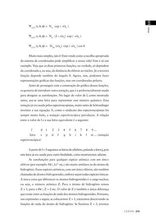 10
      Ψ1,0,0 (r, θ, φ) = N1s exp ( -r/ao )




                                                                                                    AULA
      Ψ2,0,0 (r, θ, φ) = N2s (2 – r/ao) exp ( -r/ao )


      Ψ2,1,0 (r, θ, φ) = N2pz (r/ao) exp ( -r/ao ) cos θ


      Muito mais simples, não é? Está vendo como a escolha apropriada
do sistema de coordenadas pode simpliﬁcar a nossa vida? Este é só um
exemplo. Veja que as duas primeiras funções, na verdade, só dependem
da coordenada r, ou seja, da distância do elétron ao núcleo. Já a terceira
função depende também do ângulo θ. Agora, sim, podemos fazer
representações gráﬁcas das funções, mas em coordenadas polares.
      Antes de prosseguir com a construção do gráﬁco dessas funções,
eu gostaria de introduzir outra notação, que é a preferencialmente usada
para designar as autofunções. No lugar do valor de l, como mostrado
antes, usa-se uma letra para representar esse número quântico. Essa
notação já era usada pelos espectroscopistas, muito antes de Schroedinger
inventar a sua equação. E, como o sindicato dos espectroscopistas foi
sempre muito forte, a notação espectroscópica prevaleceu. A relação
entre o valor de l e a sua letra equivalente é a seguinte:


         l       0   1     2    3    4       5   6   7     8   9 ...
       letra     s   p    d     f    g       h   i   k     l   m ... (notação
espectroscópica)


      A partir de l = 5 seguimos as letras do alfabeto, pulando a letra j, pois
esta letra já era usada para outra ﬁnalidade, como mostraremos adiante.
      As autofunções para qualquer espécie atômica com um único
elétron (por exemplo: He+, Li2+ etc.) são muito similares às do átomo de
hidrogênio. Essas espécies atômicas, com um único elétron, são também
chamadas de átomos hidrogenóides, embora sejam todas espécies iônicas.
A única coisa que diferencia os átomos hidrogenóides é a carga nuclear,
ou seja, o número atômico Z. Para o átomo de hidrogênio temos
Z = 1, para o He+, Z = 2 etc. O valor de Z é também a única diferença
que existe entre as funções de onda dos átomos hidrogenóides. Portanto,
nas expressões a seguir, se colocarmos Z = 1, estaremos descrevendo as
funções de onda do átomo de hidrogênio. Se ﬁzermos Z = 3, teremos

                                                                                  C E D E R J 215
 