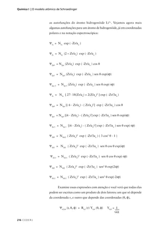 Química I | O modelo atômico de Schroedinger



                       as autofunções do átomo hidrogenóide Li2+. Vejamos agora mais
                       algumas autofunções para um átomo de hidrogenóide, já em coordenadas
                       polares e na notação espectroscópica:


                       Ψ1s = N1s exp ( -Zr/ao )


                       Ψ2s = N2s (2 – Zr/ao) exp ( -Zr/ao )


                       Ψ2p0 = N2pz (Zr/ao) exp ( -Zr/ao ) cos θ


                       Ψ2p1 = N2p1 (Zr/ao) exp ( -Zr/ao ) sen θ exp(iϕ)


                       Ψ2p,–1 = N2p-1 (Zr/ao) exp ( -Zr/ao ) sen θ exp(-iϕ)


                       Ψ3s = N3s [ 27- 18(Zr/ao) + 2(Z/ao)2 ] exp ( -Zr/3ao )


                       Ψ3p0 = N3pz [( 6 - Zr/ao) - ( Zr/ao)2] exp ( -Zr/3ao ) cos θ


                       Ψ3p1 = N3p1 [(6 - Zr/ao) - ( Zr/ao)2] exp ( -Zr/3ao ) sen θ exp(iϕ)


                       Ψ3p-1 = N3p-1 [(6 - Zr/ao) - ( Zr/ao)2] exp ( -Zr/3ao ) sen θ exp(-iϕ)


                       Ψ3d0 = N3dz2 ( Zr/ao)2 exp ( -Zr/3ao ) ( 3 cos2 θ - 1 )


                       Ψ3d1 = N3d1 ( Zr/ao)2 exp ( -Zr/3ao ) sen θ cos θ exp(iϕ)


                        Ψ3d-1 = N3d-1 ( Zr/ao)2 exp ( -Zr/3ao ) sen θ cos θ exp(-iϕ)


                       Ψ3d2 = N3d2 ( Zr/ao)2 exp ( -Zr/3ao ) sen2 θ exp(2iϕ)


                       Ψ3d-2 = N3d-2 ( Zr/ao)2 exp ( -Zr/3ao ) sen2 θ exp(-2iϕ)


                              Examine essas expressões com atenção e você verá que todas elas
                       podem ser escritas como um produto de dois fatores: um que só depende
                       da coordenada r, e outro que depende das coordenadas (θ, φ),


                               Ψn,l,m (r, θ, φ) = Rn,l (r) Yl,m (θ, φ)   Y0,0 = 1
                                                                              √4π

216 C E D E R J
 
