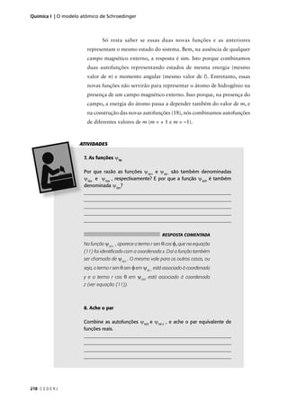 Química I | O modelo atômico de Schroedinger



                               Só resta saber se essas duas novas funções e as anteriores
                       representam o mesmo estado do sistema. Bem, na ausência de qualquer
                       campo magnético externo, a resposta é sim. Isto porque combinamos
                       duas autofunções representando estados de mesma energia (mesmo
                       valor de n) e momento angular (mesmo valor de l). Entretanto, essas
                       novas funções não servirão para representar o átomo de hidrogênio na
                       presença de um campo magnético externo. Isso porque, na presença do
                       campo, a energia do átomo passa a depender também do valor de m, e
                       na construção das novas autofunções (18), nós combinamos autofunções
                       de diferentes valores de m (m = + 1 e m = –1).



                    ATIVIDADES

                      7. As funções ψ2p

                      Por que razão as funções ψ2p+ e ψ2p– são também denominadas
                      ψ2px e ψ2py , respectivamente? E por que a função ψ2p0 é também
                      denominada ψ2pz?
                      ______________________________________________________________
                      ______________________________________________________________
                      ______________________________________________________________
                      ______________________________________________________________
                      ______________________________________________________________


                                                             RESPOSTA COMENTADA

                      Na função ψ2p+ , aparece o termo r sen θ cos φ, que na equação
                      (11) foi identiﬁcado com a coordenada x. Daí a função também
                      ser chamada de ψ2px . O mesmo vale para os outros casos, ou
                      seja, o termo r sen θ sen φ em ψ2p – está associado à coordenada
                      y e o termo r cos θ em ψ2p0 está associado à coordenada
                      z (ver equação (11)).



                      8. Ache o par

                      Combine as autofunções ψ3d2 e ψ3d-2 , e ache o par equivalente de
                      funções reais.
                      ______________________________________________________________
                      ______________________________________________________________
                      ______________________________________________________________
                      _______________________________________________________________




218 C E D E R J
 