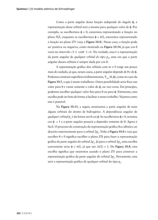Química I | O modelo atômico de Schroedinger



                              Como a parte angular dessa função independe do ângulo φ, a
                       representação desse orbital será a mesma para qualquer valor de φ. Por
                       exemplo, se escolhermos φ = 0, estaremos representando a função no
                       plano XZ, enquanto se escolhermos φ = π/2, estaremos representando
                       a função no plano ZY (veja a Figura 10.8). Nesse caso, a função pode
                       ser positiva ou negativa, como mostrado na Figura 10.14, já que cos θ
                       varia no intervalo –1 ≤ cosθ ≤ +1. Na verdade, essa é a representação
                       da parte angular de qualquer orbital do tipo p0, uma vez que a parte
                       angular desses orbitais é sempre dada por cos θ.
                              A representação gráﬁca dos orbitais com m ≠ 0 exige um pouco
                       mais de cuidado, já que, nesses casos, a parte angular depende de θ e de φ.
                       Podemos construir superfícies tridimensionais, Yl,m (θ, φ), como no caso da
                       Figura 10.5, o que é muito trabalhoso. Outra possibilidade seria ﬁxar um
                       valor para θ e variar somente o valor de φ, ou vice-versa. Em princípio,
                       podemos escolher qualquer valor ﬁxo para θ ou para φ. Entretanto, esta
                       escolha pode ser feita de forma a facilitar o nosso trabalho. Vejamos como
                       isso é possível.
                              Na Figura 10.15, a seguir, mostramos a parte angular de mais
                       alguns orbitais do átomo de hidrogênio. A dependência angular de
                       qualquer orbital px é da forma sen θ cos φ. Se escolhermos φ = 0, teremos
                       cos φ = 1 e a parte angular passará a depender somente de θ. Agora é
                       fácil. O processo de construção da representação gráﬁca ﬁca idêntico ao
                       descrito anteriormente para o orbital 2pz. Volte à Figura 10.8 e veja que
                       escolher θ = 0 signiﬁca escolher o plano ZX para fazer a representação
                       gráﬁca da parte angular do orbital 2px. Já para o orbital 2py, uma escolha
                       conveniente seria φ = π/2, já que sen (π/2) = 1. Da Figura 10.8, esta
                       escolha signiﬁca que estaremos usando o plano ZY para construir a
                       representação gráﬁca da parte angular do orbital 2py. Novamente, esta
                       será a representação gráﬁca de qualquer orbital do tipo py.




222 C E D E R J
 