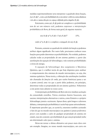 Química I | O modelo atômico de Schroedinger



                       medidas experimentalmente seria interpretar o quadrado desta função,
                       [ψ (r, θ, φ)]2 , como a probabilidade de se encontrar o elétron a uma distância
                       r do alvo e numa direção no espaço deﬁnida pelos ângulos (θ, φ).
                              Entretanto, como ψ(r, θ, φ) pode ser complexa e a probabilidade
                       tem de ser um número real, podemos expressar a interpretação
                       probabilística de Born, de forma mais geral, da seguinte maneira:


                                     ψ(r, θ, φ) ψ*(r, θ, φ) = | ψ(r, θ, φ) |2          (19),


                              onde ψ*(r, θ, φ) é o complexo conjugado de ψ(r, θ, φ).


                              Portanto, somente ao quadrado do módulo da função ψ podemos
                       atribuir algum signiﬁcado. Por outro lado, precisamos conhecer essas
                       funções para poder determinar as probabilidades. Na verdade, podemos
                       calcular todas as propriedades de um sistema quântico a partir das
                       autofunções da equação de Schroedinger, e não somente probabilidades
                       e níveis de energia.
                              A equação de Schroedinger deu surgimento à Mecânica
                       Quântica, que é a melhor teoria de que hoje dispomos para analisar
                       o comportamento dos sistemas do mundo microscópico, ou seja, dos
                       sistemas quânticos. Nessa teoria, a obtenção das autofunções (também
                       são chamadas de funções de onda, por razões históricas) passa a ser
                       o ponto central, uma vez que a partir delas podemos, em princípio,
                       determinar todas as propriedades de um sistema quântico. Voltaremos
                       a este ponto mais adiante no nosso curso.
                              A interpretação probabilística de Born não teve imediata aceitação
                       da comunidade cientíﬁca. Vários cientistas ilustres buscaram, sem
                       sucesso, interpretações alternativas e outros, como Einstein e o próprio
                       Schroedinger, jamais a aceitaram. Apesar disso, após longos e calorosos
                       debates, a interpretação probabilística é aceita hoje quase universalmente.
                       É importante perceber que, ao aceitá-la, estaremos também aceitando
                       o fato de que no mundo microscópico (ou quântico) jamais poderemos
                       prever com exatidão o valor de qualquer propriedade do sistema em
                       estudo, mas tão-somente a probabilidade de que esta propriedade tenha
                       um determinado valor para o sistema.
                              Deixe-me tornar a última aﬁrmativa um pouco mais clara com
                       um exemplo. Imagine, no nosso mundo macroscópico, um carro em



226 C E D E R J
 