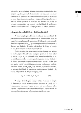 movimento. Se eu souber sua posição, sua massa e sua aceleração, num




                                                                                                10
tempo t, eu poderei, com absoluta exatidão, prever quais os resultados




                                                                                                AULA
das medidas da velocidade do carro e também da sua posição em relação
ao ponto de partida, num tempo futuro (ou passado) qualquer. Por outro
lado, no mundo quântico, os resultados das medidas não podem ser
previstos com exatidão, mas somente a probabilidade de se obter um
determinado valor para uma dada propriedade do sistema em estudo.


Interpretação probabilística e distribuição radial

      A interpretação probabilística restabelece a possibilidade de
obtermos informação de como os elétrons se distribuem em torno do
núcleo. Por exemplo, supondo que o átomo de hidrogênio esteja no estado
representado pela função ψn,l,m , qual seria a probabilidade de encontrar o
elétron a uma distância r do núcleo, independente da direção no espaço,
ou seja, para qualquer valor dos ângulos (θ, φ)?
      Como estamos interessados somente na distância em relação
ao núcleo, a probabilidade seria dada pelo quadrado da parte radial
da função, Rn,l(r) Rn,l*(r), para cada valor possível dos ângulos (θ, φ).
Se considerarmos todos os pontos possíveis, a uma mesma distância r
do núcleo, eles deﬁnem a superfície de uma esfera, de raio r, é claro, e de
área igual a 4πr2. A probabilidade de encontrar o elétron, em qualquer
um desses pontos, vale Rn,l(r) Rn,l*(r). Portanto, a probabilidade total,
ou seja, a probabilidade de se encontrar o elétron a uma distância r do
núcleo, independente da direção no espaço, será:

                 Pn,l (r) = 4πr2 Rn,l(r) Rn,l*(r)            (20).


      A função definida pela equação (20) é chamada de função
de distribuição radial, ou simplesmente distribuição radial. Ela é
extremamente importante e dela faremos uso nas próximas aulas.
Vejamos a representação gráﬁca dessa função para alguns estados do
átomo de hidrogênio, e que informações dela podemos tirar.




                                                                              C E D E R J 227
 