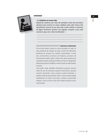ATIVIDADE




                                                                                   1
                                                                                   AULA
   3. A Química na nossa vida
  Depois de conhecer, por meio de exemplos, vários dos processos
  químicos que ocorrem no nosso cotidiano, liste, pelo menos, três
  experiências comuns do seu dia-a-dia e tente verificar a presença
  de algum fenômeno químico. Em seguida, compare o que você
  enumerar aqui com a lista da Atividade 1.
   __________________________________________________________
   __________________________________________________________
   __________________________________________________________
   __________________________________________________________


                                      RESPOSTA COMENTADA
  De sua lista devem constar os casos discutidos na aula, ou
  seja, produção de energia no corpo a partir dos alimentos,
  produção de energia nos veículos automotores a partir
  dos combustíveis, processo de limpeza, processo de
  reconstrução celular, sabor e cheiro das coisas, processo de
  respiração celular, produção de filmes (cinema e fotografia),
  fabricação de peças metálicas, entre as quais os instrumentos
  musicais.
  Você pode, ainda, identificar fenômenos químicos mesmo
  antes de seu dia começar, enquanto você dorme. Quando
  estamos dormindo, nosso coração continua batendo, o
  cérebro continua funcionando, enfim o corpo, embora esteja
  trabalhando em ritmo mais lento, continua consumindo
  energia, e isto se dá por meio das reações químicas como
  você já sabe.




                                                                  C E D E R J 21
 