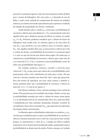 provável é exatamente igual ao valor do raio da primeira órbita de Bohr




                                                                                                10
para o átomo de hidrogênio. Por essa razão, ao é chamado de raio de




                                                                                                AULA
Bohr, e usado como unidade de comprimento do sistema de unidades
atômicas, um sistema inventado especialmente para expressar o resultado
de medidas de propriedades de átomos e moléculas.
      Ainda falando sobre o estado ψ1s, vemos que a probabilidade de
encontrar o elétron para uma distância r > 4 ao é praticamente nula. Isso
signiﬁca dizer que a distância máxima do elétron ao núcleo, no estado
ψ1s, é ≅ 4ao. Portanto, podemos considerar que o volume do átomo de
hidrogênio neste estado seria, no máximo, igual ao de uma esfera de
raio 4ao e que, portanto, seu raio atômico seria, no máximo, igual a
4ao. Isso signiﬁca também dizer que, se procuramos o elétron por todo
o volume do átomo, a probabilidade de encontrá-lo é exatamente igual
a 1, uma vez que ele tem de estar dentro dessa região. Ou ainda que, se
calcularmos a probabilidade de encontrar o elétron, para cada valor de
r, no intervalo 0 ≤ r ≤ 4ao, e somarmos essas probabilidades, temos de
obter uma probabilidade total igual a 1.
      Na verdade, podemos, inclusive, estender o intervalo para
valores de r > 4ao, já que, para esses valores de r as probabilidades serão
praticamente nulas e não contribuirão em nada para a soma. Até que
valor de r devemos estender este intervalo? Até o valor que quisermos.
Para não termos de especiﬁcar um certo valor, usamos o símbolo ∞.
Assim, podemos dizer que a probabilidade de encontrar o elétron no
intervalo 0 ≤ r < ∞ tem de ser igual a 1.
      Este último resultado, é claro, vale para qualquer outro estado do
átomo. Para garantir que este resultado seja sempre obtido, ou seja, que
as probabilidades somadas por todo o volume do átomo sejam iguais
a 1, as autofunções têm de ser normalizadas. Para isso, cada uma delas
é multiplicada por uma constante apropriada, chamada constante de
normalização. Essas são as constantes Nn,l.m que aparecem nas expressões
das funções dadas anteriormente.
      Se olharmos agora as distribuições radiais para os estados ψ2s e ψ3s,
veremos que as distâncias para as quais a probabilidade de se encontrar o
elétron é máxima aumentam com o valor de n. Isso parece fazer sentido
porque, se aumentarmos o valor de n, a energia do elétron também
aumentará e ele se sentirá menos atraído pelo núcleo, aumentando assim a
probabilidade de se afastar mais do núcleo. Porém, veja que, se é verdade



                                                                              C E D E R J 229
 
