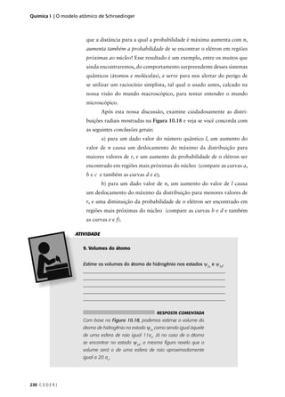 Química I | O modelo atômico de Schroedinger



                       que a distância para a qual a probabilidade é máxima aumenta com n,
                       aumenta também a probabilidade de se encontrar o elétron em regiões
                       próximas ao núcleo! Esse resultado é um exemplo, entre os muitos que
                       ainda encontraremos, do comportamento surpreendente desses sistemas
                       quânticos (átomos e moléculas), e serve para nos alertar do perigo de
                       se utilizar um raciocínio simplista, tal qual o usado antes, calcado na
                       nossa visão do mundo macroscópico, para tentar entender o mundo
                       microscópico.
                               Após esta nossa discussão, examine cuidadosamente as distri-
                       buições radiais mostradas na Figura 10.18 e veja se você concorda com
                       as seguintes conclusões gerais:
                               a) para um dado valor do número quântico l, um aumento do
                       valor de n causa um deslocamento do máximo da distribuição para
                       maiores valores de r, e um aumento da probabilidade de o elétron ser
                       encontrado em regiões mais próximas do núcleo (compare as curvas a,
                       b e c e também as curvas d e e);
                               b) para um dado valor de n, um aumento do valor de l causa
                       um deslocamento do máximo da distribuição para menores valores de
                       r, e uma diminuição da probabilidade de o elétron ser encontrado em
                       regiões mais próximas do núcleo (compare as curvas b e d e também
                       as curvas e e f).

                   ATIVIDADE

                      9. Volumes do átomo


                      Estime os volumes do átomo de hidrogênio nos estados ψ2s e ψ3d.
                      ____________________________________________________________
                      ____________________________________________________________
                      ____________________________________________________________
                      ____________________________________________________________
                      ____________________________________________________________


                                                         RESPOSTA COMENTADA
                      Com base na Figura 10.18, podemos estimar o volume do
                      átomo de hidrogênio no estado ψ2s como sendo igual àquele
                      de uma esfera de raio igual 11ao. Já no caso de o átomo
                      se encontrar no estado ψ3d, a mesma ﬁgura revela que o
                      volume será o de uma esfera de raio aproximadamente
                      igual a 20 ao.




230 C E D E R J
 