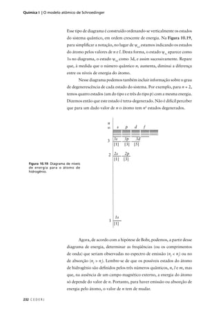 Química I | O modelo atômico de Schroedinger



                          Esse tipo de diagrama é construído ordenando-se verticalmente os estados
                          do sistema quântico, em ordem crescente de energia. Na Figura 10.19,
                          para simpliﬁcar a notação, no lugar de ψn,l estamos indicando os estados
                          do átomo pelos valores de n e l. Desta forma, o estado ψ1s aparece como
                          1s no diagrama, o estado ψ3d como 3d, e assim sucessivamente. Repare
                          que, à medida que o número quântico n, aumenta, diminui a diferença
                          entre os níveis de energia do átomo.
                                  Nesse diagrama podemos também incluir informação sobre o grau
                          de degenerescência de cada estado do sistema. Por exemplo, para n = 2,
                          temos quatro estados (um do tipo s e três do tipo p) com a mesma energia.
                          Dizemos então que este estado é tetra-degenerado. Não é difícil perceber
                          que para um dado valor de n o átomo tem n2 estados degenerados.


                                                  n
                                                  ∞     s    p     d     f


                                                  3 3s       3p     3d
                                                    [1]      [3]   [5]

                                                  2 2s        2p
                                                    [1]      [3]
   Figura 10.19: Diagrama de níveis
   de energia para o átomo de
   hidrogênio.




                                                       1s
                                                   1
                                                       [1]


                                  Agora, de acordo com a hipótese de Bohr, podemos, a partir desse
                          diagrama de energia, determinar as freqüências (ou os comprimentos
                          de onda) que seriam observadas no espectro de emissão (nf < ni) ou no
                          de absorção (nf > ni). Lembre-se de que os possíveis estados do átomo
                          de hidrogênio são deﬁnidos pelos três números quânticos, n, l e m, mas
                          que, na ausência de um campo magnético externo, a energia do átomo
                          só depende do valor de n. Portanto, para haver emissão ou absorção de
                          energia pelo átomo, o valor de n tem de mudar.

232 C E D E R J
 