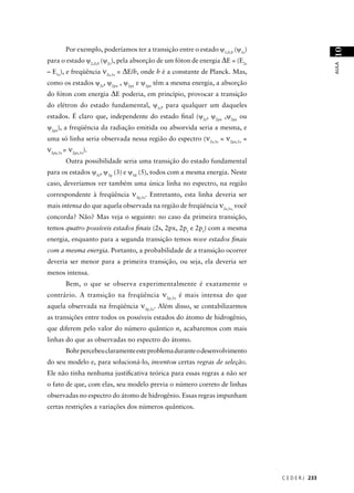 Por exemplo, poderíamos ter a transição entre o estado ψ1,0,0 (ψ1s)




                                                                                                10
para o estado ψ2,0,0 (ψ2s), pela absorção de um fóton de energia ∆E = (E2s




                                                                                                AULA
– E1s), e freqüência ν2s,1s = ∆E/h, onde h é a constante de Planck. Mas,
como os estados ψ2s, ψ2px , ψ2py e ψ2pz têm a mesma energia, a absorção
do fóton com energia ∆E poderia, em princípio, provocar a transição
do elétron do estado fundamental, ψ1s, para qualquer um daqueles
estados. É claro que, independente do estado ﬁnal (ψ2s, ψ2px ,ψ2py ou
ψ2pz), a freqüência da radiação emitida ou absorvida seria a mesma, e
uma só linha seria observada nessa região do espectro (ν2s,1s = ν2px,1s =
ν2py,1s = ν2pz,1s).
        Outra possibilidade seria uma transição do estado fundamental
para os estados ψ3s, ψ3p (3) e ψ3d (5), todos com a mesma energia. Neste
caso, deveríamos ver também uma única linha no espectro, na região
correspondente à freqüência ν3p,1s. Entretanto, esta linha deveria ser
mais intensa do que aquela observada na região de freqüência ν2s,1s, você
concorda? Não? Mas veja o seguinte: no caso da primeira transição,
temos quatro possíveis estados ﬁnais (2s, 2px, 2py e 2pz) com a mesma
energia, enquanto para a segunda transição temos nove estados ﬁnais
com a mesma energia. Portanto, a probabilidade de a transição ocorrer
deveria ser menor para a primeira transição, ou seja, ela deveria ser
menos intensa.
        Bem, o que se observa experimentalmente é exatamente o
contrário. A transição na freqüência ν2p,1s é mais intensa do que
aquela observada na freqüência ν3p,1s. Além disso, se contabilizarmos
as transições entre todos os possíveis estados do átomo de hidrogênio,
que diferem pelo valor do número quântico n, acabaremos com mais
linhas do que as observadas no espectro do átomo.
        Bohr percebeu claramente este problema durante o desenvolvimento
do seu modelo e, para solucioná-lo, inventou certas regras de seleção.
Ele não tinha nenhuma justiﬁcativa teórica para essas regras a não ser
o fato de que, com elas, seu modelo previa o número correto de linhas
observadas no espectro do átomo de hidrogênio. Essas regras impunham
certas restrições a variações dos números quânticos.




                                                                              C E D E R J 233
 