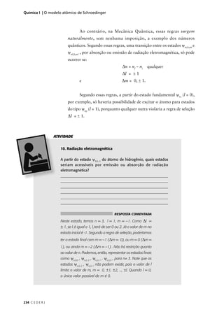 Química I | O modelo atômico de Schroedinger



                                  Ao contrário, na Mecânica Quântica, essas regras surgem
                          naturalmente, sem nenhuma imposição, a exemplo dos números
                          quânticos. Segundo essas regras, uma transição entre os estados ψni,li,mi e
                          ψnf,lf,mf , por absorção ou emissão de radiação eletromagnética, só pode
                          ocorrer se:
                                                                 ∆n = nf – ni     qualquer
                                                                 ∆l = ± 1
                                  e                             ∆m = 0, ± 1.


                                  Segundo essas regras, a partir do estado fundamental ψ1s (l = 0),
                          por exemplo, só haveria possibilidade de excitar o átomo para estados
                          do tipo ψnp (l = 1), porquanto qualquer outra violaria a regra de seleção
                          ∆l = ± 1.



                  ATIVIDADE


                     10. Radiação eletromagnética

                     A partir do estado ψ3,1,-1 do átomo de hidrogênio, quais estados
                     seriam acessíveis por emissão ou absorção de radiação
                     eletromagnética?
                     _________________________________________________________
                     _________________________________________________________
                     __________________________________________________________
                     __________________________________________________________
                     __________________________________________________________
                     __________________________________________________________


                                                           RESPOSTA COMENTADA

                     Neste estado, temos n = 3, l = 1, m = –1. Como             ∆l =
                     ± 1, se li é igual a 1, lf terá de ser 0 ou 2. Já o valor de m no
                     estado inicial é -1. Segundo a regra de seleção, poderíamos
                     ter o estado ﬁnal com m = –1 (∆m = 0), ou m = 0 (∆m =
                     1), ou ainda m = –2 (∆m = –1) . Não há restrição quanto
                     ao valor de n. Podemos, então, representar os estados ﬁnais
                     como ψn,0,0 , ψn,2,-2 , ψn,2,-1 , ψn,2,0 , para n≠ 3. Note que os
                     estados ψn,0,-2 , ψn,0,-1 não podem existir, pois o valor de l
                     limita o valor de m, m = 0, ±1, ±2, ..., ±l. Quando l = 0,
                     o único valor possível de m é 0.




234 C E D E R J
 