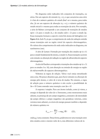 Química I | O modelo atômico de Schroedinger



                             No diagrama estão indicados três conjuntos de transições, ou
                       séries. Em um espectro de emissão (nf < ni), o que caracteriza uma série
                       é o fato de o número quântico do estado ﬁnal ser o mesmo, para todas
                       elas. Já em um espectro de absorção (nf > ni), o número quântico do
                       estado inicial é o mesmo para todas as transições da série. Por exemplo,
                       a série de Balmer corresponde a um conjunto de transições de estados
                       np(n > 2) para o estado 2s, e de estados nd(n > 2) para o estado 2p.
                       Essas transições formam o espectro visível do átomo de hidrogênio (ver
                       Figura 4 da Aula 9), já que o comprimento de onda da radiação emitida
                       nessas transições está na região visível do espectro eletromagnético.
                       Os valores dos comprimentos de onda estão indicados no diagrama, em
                       nanômetros (nm).
                             A série de Lyman é formada por transições dos estados np (n >1)
                       para o estado fundamental do átomo, o estado 1s. Essas transições ocorrem
                       com emissão ou absorção de radiação na região do ultravioleta do espectro
                       eletromagnético.
                             A série de Paschen corresponde a transições dos estados np (n > 3)
                       para os estados 3s e 3d, com absorção ou emissão de energia na região
                       do infravermelho do espectro eletromagnético.
                             Voltemos às regras de seleção. Talvez você esteja estranhando
                       uma coisa. Há pouco dissemos que, para haver emissão ou absorção de
                       energia pelo átomo, o valor de n teria de mudar. No entanto, a regra
                       de seleção para o número quântico n não exclui a possibilidade de
                       ∆n = 0! Como entender uma transição com ∆n = 0?
                             A resposta é simples. Para um átomo isolado, como já vimos, a
                       energia só depende do valor de n. Entretanto, como mostraremos mais
                       adiante, na presença de um campo magnético, constante e de intensidade
                        r
                       B (campo elétrico e campo magnético são grandezas vetoriais, como
                       veremos mais adiante), os níveis de energia passam também a depender
                       do número quântico m:

                                                        Rhc          r
                                           En,l,m = –     2
                                                            + mµ B | B |    (22),
                                                        n

                       onde µB é uma constante. Dessa forma, poderemos ter uma transição entre
                       dois estados como o mesmo valor de n, mas diferentes valores de m.




236 C E D E R J
 