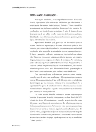 Química I | Química do cotidiano




                        SEMELHANÇAS E DIFERENÇAS

                              Nas seções anteriores, ao acompanharmos nossas atividades
                        diárias, aprendemos que muitos dos fenômenos que observamos e
                        vivenciamos diariamente estão ligados à Química. Vamos chamá-los
                        genericamente de fenômenos químicos. Como você viu, a reação de
                        combustão é um tipo de fenômeno químico. A ação de limpeza de um
                        detergente ou de um sabão envolve outro tipo de fenômeno químico.
                        Identificadas essas diferentes situações como fenômenos químicos, resta
                        agora entender como eles ocorrem.
                              Aprendemos também que, para que um fenômeno químico
                        ocorra, é necessária a participação de certas substâncias químicas. Por
                        exemplo, para uma reação de combustão, precisamos de um combustível
                        e oxigênio. Mas nem todas as substâncias servem como combustível.
                        O álcool e a gasolina podem ser usados como combustível, mas a água
                        não. Da mesma forma, nem todas as substâncias químicas servem para
                        limpeza, seja do nosso corpo ou dos objetos da nossa casa. Por outro lado,
                        certas substâncias parecem ter finalidades específicas. Ninguém adoça o
                        café com sal nem tempera a salada com açúcar. Entretanto, uma mesma
                        substância pode ser usada para diferentes finalidades, por exemplo, o
                        álcool serve como combustível, mas também como desinfetante.
                              Para compreendermos os fenômenos químicos, vamos precisar
                        entender, antes de tudo, essas semelhanças e diferenças de comportamento
                        entre as diferentes substâncias. O que há de diferente entre as substâncias
                        álcool e água, que faz com que a primeira sirva como combustível e a
                        segunda não? O que há de semelhante entre as substâncias que são usadas
                        no sabonete e no detergente e o que faz com que ambos sejam eficientes
                        para remoção de óleo e gorduras?
                              Há vários séculos, filósofos e cientistas buscam respostas para
                        esse tipo de pergunta. Só muito recentemente, no final do século XIX
                        e início do século XX, começamos a entender a razão de todas essas
                        diferenças e semelhanças de comportamento das substâncias e como os
                        fenômenos químicos ocorrem. Na busca por essas respostas, os cientistas
                        desenvolveram teorias e modelos, alguns bastante abstratos, mas de
                        incrível beleza, que penetraram por um mundo muito diferente daquele
                        a que estamos acostumados e percebemos à nossa volta, o nosso mundo
                        macroscópico (makro, do grego, significa grande), ou seja, o mundo das
                        “coisas grandes”.


22 C E D E R J
 