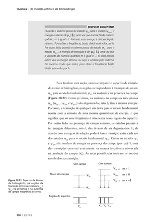 Química I | O modelo atômico de Schroedinger




                                                                                RESPOSTA COMENTADA
                                   Quando o sistema passa do estado ψ2s para o estado ψ2p+1 a
                                                               r
                                   energia aumenta de µB | B |, uma vez que a variação do número
                                   quântico m é igual a 1. Portanto, essa energia é absorvida pelo
                                   sistema. Para obter a freqüência, basta dividir este valor por h.
                                   Por outro lado, quando o sistema passa do estado ψ2s para o
                                                                                     r
                                   estado ψ2p-1 , a energia de transição é de -µB | B |, uma vez que
                                   a variação do número quântico m é igual a -1. O sinal menos
                                   indica que a energia diminui, ou seja, é emitida pelo sistema.
                                   Do mesmo modo que antes, para obter a freqüência basta
                                   dividir este valor por h.




                                              Para ﬁnalizar esta seção, vamos comparar o espectro de emissão
                                      do átomo de hidrogênio, na região correspondente à transição do estado
                                      ψ2p para o estado fundamental, ψ1s, na ausência e na presença do campo
                                      (Figura 10.22). Como já vimos, na ausência do campo os três estados
                                      ψ2p (ψ2p-1 , ψ2p0 e ψ2p+1) são degenerados, isto é, têm a mesma energia.
                                      Portanto, a transição de qualquer um deles para o estado fundamental
                                      ocorre com a emissão de uma mesma quantidade de energia, o que
                                      signiﬁca que só uma freqüência é observada nessa região do espectro.
                                      Por outro lado, na presença do campo externo, os estados passam a
                                      ter energias diferentes, isto é, eles deixam de ser degenerados. E, de
                                      acordo com as regras de seleção, poderá haver transição entre cada um
                                      dos estados ψ2p para o estado fundamental ψ1s. Como os estados ψ1s
                                      e ψ2p0 não mudam de energia na presença do campo (por quê?), uma
                                      das transições ocorrerá exatamente na mesma freqüência observada
                                      na ausência do campo (ν0). As setas pontilhadas indicam os estados
                                      envolvidos na transição.
                                                                   Sem campo             Com campo
                                                                                                      ψ2p + 1 m = 1

                                        Níveis de energia                      ψ2p                    ψ2pz   m=0
Figura 10.22: Espectro de átomo                                                                       ψ2p – 1 m = –1
de hidrogênio, na região da
transição entre os estados ψ2p e
                                                                               ψ1s
ψ1s, na presença e na ausência
de campo magnético externo.
                                       Região do espectro



                                                                      νo                 ν+1 ν0 ν–1

       238 C E D E R J
 