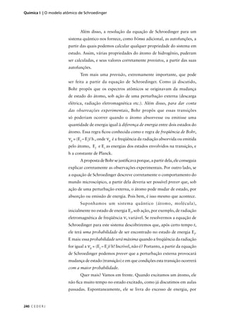 Química I | O modelo atômico de Schroedinger



                              Além disso, a resolução da equação de Schroedinger para um
                       sistema quântico nos fornece, como bônus adicional, as autofunções, a
                       partir das quais podemos calcular qualquer propriedade do sistema em
                       estudo. Assim, várias propriedades do átomo de hidrogênio, puderam
                       ser calculadas, e seus valores corretamente previstos, a partir das suas
                       autofunções.
                              Tem mais uma previsão, extremamente importante, que pode
                       ser feita a partir da equação de Schroedinger. Como já discutido,
                       Bohr propôs que os espectros atômicos se originavam da mudança
                       de estado do átomo, sob ação de uma perturbação externa (descarga
                       elétrica, radiação eletromagnética etc.). Além disso, para dar conta
                       das observações experimentais, Bohr propôs que essas transições
                       só poderiam ocorrer quando o átomo absorvesse ou emitisse uma
                       quantidade de energia igual à diferença de energia entre dois estados do
                       átomo. Essa regra ﬁcou conhecida como e regra de freqüência de Bohr,
                       νﬁ = (Ef – Ei)/ h , onde νﬁ é a freqüência da radiação absorvida ou emitida
                       pelo átomo, Ef e Ei as energias dos estados envolvidos na transição, e
                       h a constante de Planck.
                              A proposta de Bohr se justiﬁcava porque, a partir dela, ele conseguia
                       explicar corretamente as observações experimentais. Por outro lado, se
                       a equação de Schroedinger descreve corretamente o comportamento do
                       mundo microscópico, a partir dela deveria ser possível prever que, sob
                       ação de uma perturbação externa, o átomo pode mudar de estado, por
                       absorção ou emissão de energia. Pois bem, é isso mesmo que acontece.
                              Suponhamos um sistema quântico (átomo, molécula),
                       inicialmente no estado de energia Ei, sob ação, por exemplo, de radiação
                       eletromagnética de freqüência ν, variável. Se resolvermos a equação de
                       Schroedinger para este sistema descobriremos que, após certo tempo t,
                       ele terá uma probabilidade de ser encontrado no estado de energia Ef.
                       E mais: essa probabilidade será máxima quando a freqüência da radiação
                       for igual a νﬁ = (Ef – Ei)/ h! Incrível, não é? Portanto, a partir da equação
                       de Schroedinger podemos prever que a perturbação externa provocará
                       mudança de estado (transição) e em que condições esta transição ocorrerá
                       com a maior probabilidade.
                              Quer mais? Vamos em frente. Quando excitamos um átomo, ele
                       não ﬁca muito tempo no estado excitado, como já discutimos em aulas
                       passadas. Espontaneamente, ele se livra do excesso de energia, por



240 C E D E R J
 