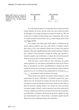 Química I | O modelo atômico de Schroedinger




                                          Baixa resolução                Alta resolução
Figura 10.23: Espectro do átomo de
hidrogênio, na região de freqüência
correspondente a transição entre os
estados ψ1s e ψ2p , em alta e baixa
resolução.                                      νo                     νo + δ     νo – δ



                                      Se a cada linha do espectro corresponde uma transição entre dois
                               estados distintos do átomo, deveria existir um outro estado do átomo
                               de hidrogênio com energia muitíssimo próxima do estado ψ2p. Mas, de
                               acordo com o modelo de Schroedinger, isso é impossível, uma vez que
                               os estados excitados mais próximos do ψ2p teriam energia muito maior
                               (veja Figura 10.19).
                                      Para explicar essa observação, Pauli sugeriu a existência de um
                               quarto número quântico, que, para cada elétron, só poderia assumir
                               dois valores, ±1/2, e sem nenhuma relação com os outros três números
                               quânticos. Mas qual o signiﬁcado deste quarto número quântico? Sabemos
                               que o número n está associado à energia do estado, que l quantiza o
                               momento angular e que m determina a variação dos níveis de energia do
                               átomo na presença de um campo magnético externo, constante.
                                      Pauli não tinha a menor idéia de como relacionar este quarto
                               número quântico, ms, com alguma propriedade do átomo ou do elétron.
                               Mas, ao introduzi-lo, ele abria a possibilidade da existência de novos
                               estados do átomo, que seriam agora caracterizados por quatro números
                               quânticos (n, l, m e ms). Dessa forma, poderíamos ter os estados ψn,l,m,1/2
                               e ψn,l,m,-1/2 , possivelmente muito próximos em energia.
                                      Numa tentativa de associar este quarto número quântico a uma
                               propriedade do átomo, Uhlenbeck e Gouldsmit propuseram que o
                               elétron teria um movimento de rotação em torno de um eixo próprio,
                               movimento esse que eles denominaram de spin. Assim, na visão clássica,
                               além do momento angular devido à sua rotação em torno do núcleo
                               (momento angular orbital), o elétron possuiria uma fonte adicional de
                               momento angular, proveniente da rotação em torno de um eixo próprio,
                               que Uhlenbeck e Gouldsmit chamaram de momento angular de spin,
                               que representaremos por s. Dessa forma, o momento angular total do
                               elétron seria uma combinação desses dois momentos.




    242 C E D E R J
 