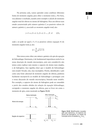 Na próxima aula, vamos aprender como combinar diferentes




                                                                                                                               10
fontes de momento angular, para obter o momento total, j. Por hora,




                                                                                                                               AULA
vou adiantar o resultado, usando como exemplo o cálculo do momento
angular total do elétron no átomo de hidrogênio. Para um elétron num
estado caracterizado pelo número quântico l, os possíveis valores do
número quântico j, associado ao momento angular total, são:


                     j = l + s, (l + s) -1, (l + s) -2 .... , |l - s|       (23),




onde s só pode ser igual a ½. E os possíveis valores (equação 4) do
momento angular total, J, são:

                                        h
                                  J=         j (j + 1)
                                       2π

       Não temos como obter este número quântico de spin da equação
de Schroedinger. Entretanto, é de fundamental importância incluí-lo na
nossa descrição do mundo microscópico, pois sem considerá-lo não
temos como explicar nem mesmo o espectro do átomo mais simples,
o de hidrogênio. Isso signiﬁca dizer que o modelo de Schroedinger
está errado? Errado, não, mas incompleto. Porém, identiﬁcado o spin
como uma fonte adicional de momento angular do elétron, podemos
facilmente incorporá-lo ao modelo de Schroedinger e prosseguir com
a nossa discussão do mundo microscópico, baseada neste modelo.
Por exemplo, o espectro do átomo de hidrogênio pode ser entendido
a partir dos estados obtidos da solução da equação Schroedinger,
corrigindo o momento angular do elétron, para se levar em conta o
momento de spin, como mostrado na Figura 10.24.

                      Baixa resolução                    Alta resolução
                                                                          ψ2p
                                       ψ2p
                                                                             3/2
                                                                          ψ2p
                                                                                  1/2


Níveis de energia


                                       ψ1s                                ψ1s
                                                                                1/2



                                                                                        Figura 10.24: Modiﬁcações causadas
                                                                                        pelo spin eletrônico, no espectro do
                                                                                        átomo de hidrogênio, na região da
Região do espectro                                                                      transição entre os estados ψ2p e ψ1s


                             νo                      νo + δ        νo – δ
                                                                                                         C E D E R J 243
 
