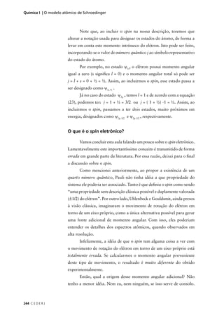 Química I | O modelo atômico de Schroedinger



                             Note que, ao incluir o spin na nossa descrição, teremos que
                       alterar a notação usada para designar os estados do átomo, de forma a
                       levar em conta este momento intrínseco do elétron. Isto pode ser feito,
                       incorporando-se o valor do número quântico j ao símbolo representativo
                       do estado do átomo.
                             Por exemplo, no estado ψ1s, o elétron possui momento angular
                       igual a zero (s signiﬁca l = 0) e o momento angular total só pode ser
                       j = l + s = 0 + ½ = ½. Assim, ao incluirmos o spin, esse estado passa a
                       ser designado como ψ1s ½ .
                             Já no caso do estado ψ2p , temos l = 1 e de acordo com a equação
                       (23), podemos ter: j = 1 + ½ = 3/2 ou j = ( 1 + ½) -1 = ½. Assim, ao
                       incluirmos o spin, passamos a ter dois estados, muito próximos em
                       energia, designados como ψ2p 3/2 e ψ2p 1/2 , respectivamente.


                       O que é o spin eletrônico?

                             Vamos concluir esta aula falando um pouco sobre o spin eletrônico.
                       Lamentavelmente este importantíssimo conceito é transmitido de forma
                       errada em grande parte da literatura. Por essa razão, deixei para o ﬁnal
                       a discussão sobre o spin.
                             Como mencionei anteriormente, ao propor a existência de um
                       quarto número quântico, Pauli não tinha idéia a que propriedade do
                       sistema ele poderia ser associado. Tanto é que deﬁniu o spin como sendo
                       “uma propriedade sem descrição clássica possível e duplamente valorada
                       (±1/2) do elétron”. Por outro lado, Uhlenbeck e Gouldsmit, ainda presos
                       à visão clássica, imaginaram o movimento de rotação do elétron em
                       torno de um eixo próprio, como a única alternativa possível para gerar
                       uma fonte adicional de momento angular. Com isso, eles poderiam
                       entender os detalhes dos espectros atômicos, quando observados em
                       alta resolução.
                             Infelizmente, a idéia de que o spin tem alguma coisa a ver com
                       o movimento de rotação do elétron em torno de um eixo próprio está
                       totalmente errada. Se calcularmos o momento angular proveniente
                       deste tipo de movimento, o resultado é muito diferente do obtido
                       experimentalmente.
                             Então, qual a origem desse momento angular adicional? Não
                       tenho a menor idéia. Nem eu, nem ninguém, se isso serve de consolo.



244 C E D E R J
 