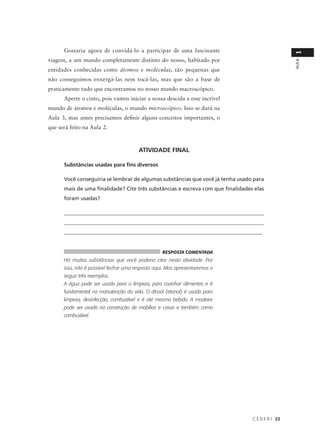 Gostaria agora de convidá-lo a participar de uma fascinante




                                                                                                  1
viagem, a um mundo completamente distinto do nosso, habitado por




                                                                                                  AULA
entidades conhecidas como átomos e moléculas, tão pequenas que
não conseguimos enxergá-las nem tocá-las, mas que são a base de
praticamente tudo que encontramos no nosso mundo macroscópico.
      Aperte o cinto, pois vamos iniciar a nossa descida a esse incrível
mundo de átomos e moléculas, o mundo microscópico. Isso se dará na
Aula 3, mas antes precisamos definir alguns conceitos importantes, o
que será feito na Aula 2.



                                       ATIVIDADE FINAL

      Substâncias usadas para fins diversos

      Você conseguiria se lembrar de algumas substâncias que você já tenha usado para
      mais de uma finalidade? Cite três substâncias e escreva com que finalidades elas
      foram usadas?

      ____________________________________________________________________________
      ____________________________________________________________________________
      __________________________________________________________________________


                                                  RESPOSTA COMENTADA
      Há muitas substâncias que você poderia citar nesta atividade. Por
      isso, não é possível fechar uma resposta aqui. Mas apresentaremos a
      seguir três exemplos.
      A água pode ser usada para a limpeza, para cozinhar alimentos e é
      fundamental na manutenção da vida. O álcool (etanol) é usado para
      limpeza, desinfecção, combustível e é até mesmo bebido. A madeira
      pode ser usada na construção de mobílias e casas e também como
      combustível.




                                                                                 C E D E R J 23
 