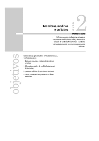 2
                                                                                    AULA
                                        Grandezas, medidas
                                                e unidades
                                                                                    Metas d
                                                                                    M t da aula
                                                                                             l
                                                             Deﬁnir grandezas escalares e vetoriais e os
                                                       conceitos de matéria, massa e força. Introduzir o
                                                        conceito de unidades fundamentais e unidades
                                                        derivadas de medida, bem como os sistemas de
                                                                                              unidades.
objetivos


            Espera-se que, após estudar o conteúdo desta aula,
            você seja capaz de:
            • distinguir grandezas escalares de grandezas
              vetoriais;
            • diferenciar unidades de medida fundamentais
              de derivadas;
            • converter unidades de um sistema em outro;
            • efetuar operações com grandezas escalares
              e vetoriais.
 
