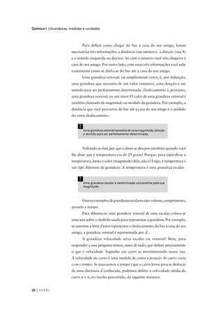 Química I | Grandezas, medidas e unidades



                                 Para deﬁnir como chegar do bar à casa do seu amigo, foram
                        necessárias três informações: a distância (um número), a direção (rua A)
                        e o sentido (esquerda ou direita). Só com o número você não chegaria à
                        casa do seu amigo. Por outro lado, com essas três informações você sabe
                        exatamente como se deslocar do bar até a casa do seu amigo.
                                 Uma grandeza vetorial, ou simplesmente vetor, é, por deﬁnição,
                        uma grandeza que necessita de um valor (número), uma direção e um
                        sentido para ser perfeitamente determinada. Deslocamento é, portanto,
                        uma grandeza vetorial, ou um vetor. O valor de uma grandeza vetorial é
                        também chamado de magnitude ou módulo da grandeza. Por exemplo, a
                        distância que você percorreu do bar até a casa do seu amigo é o módulo
                        do vetor deslocamento.

                             !
                                 Uma grandeza vetorial necessita de uma magnitude, direção
                                 e sentido para ser perfeitamente determinada.



                                 Voltando ao bar, por que o dono se deu por satisfeito quando você
                        lhe disse que a temperatura era de 29 graus? Porque, para especiﬁcar a
                        temperatura, basta o valor (magnitude) dela, não é? Logo, a temperatura é
                        um tipo diferente de grandeza. A temperatura é uma grandeza escalar.


                             !
                                 Uma grandeza escalar é determinada unicamente pela sua
                                 magnitude.



                                 Outros exemplos de grandezas escalares são: volume, comprimento,
                        pressão e tempo.
                                 Para diferenciar uma grandeza vetorial de uma escalar, coloca-se
                        uma seta sobre o símbolo usado para representar a grandeza. Por exemplo,
                        se usarmos a letra d para representar o deslocamento do bar à casa do seu
                        amigo, a grandeza vetorial é representada por d .
                                 A grandeza velocidade seria escalar ou vetorial? Bem, para
                        responder a essa pergunta temos, antes de tudo, que deﬁnir precisamente
                        o que é velocidade. Suponha um carro se movimentando numa rua.
                        A velocidade do carro é uma medida de como a posição do carro varia
                        com o tempo. Se marcarmos o tempo t que o carro levou para se deslocar
                        de uma distância d conhecida, podemos deﬁnir a velocidade média do
                        carro < v >, no trecho percorrido, da seguinte maneira:


28 C E D E R J
 