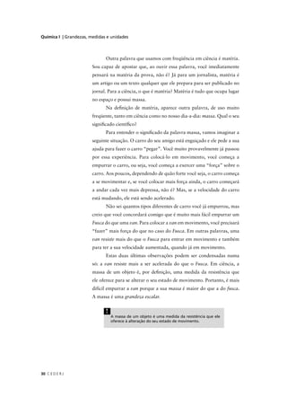 Química I | Grandezas, medidas e unidades



                              Outra palavra que usamos com freqüência em ciência é matéria.
                        Sou capaz de apostar que, ao ouvir essa palavra, você imediatamente
                        pensará na matéria da prova, não é? Já para um jornalista, matéria é
                        um artigo ou um texto qualquer que ele prepara para ser publicado no
                        jornal. Para a ciência, o que é matéria? Matéria é tudo que ocupa lugar
                        no espaço e possui massa.
                              Na deﬁnição de matéria, aparece outra palavra, de uso muito
                        freqüente, tanto em ciência como no nosso dia-a-dia: massa. Qual o seu
                        signiﬁcado cientíﬁco?
                              Para entender o signiﬁcado da palavra massa, vamos imaginar a
                        seguinte situação. O carro do seu amigo está enguiçado e ele pede a sua
                        ajuda para fazer o carro “pegar”. Você muito provavelmente já passou
                        por essa experiência. Para colocá-lo em movimento, você começa a
                        empurrar o carro, ou seja, você começa a exercer uma “força” sobre o
                        carro. Aos poucos, dependendo de quão forte você seja, o carro começa
                        a se movimentar e, se você colocar mais força ainda, o carro começará
                        a andar cada vez mais depressa, não é? Mas, se a velocidade do carro
                        está mudando, ele está sendo acelerado.
                              Não sei quantos tipos diferentes de carro você já empurrou, mas
                        creio que você concordará comigo que é muito mais fácil empurrar um
                        Fusca do que uma van. Para colocar a van em movimento, você precisará
                        “fazer” mais força do que no caso do Fusca. Em outras palavras, uma
                        van resiste mais do que o Fusca para entrar em movimento e também
                        para ter a sua velocidade aumentada, quando já em movimento.
                              Estas duas últimas observações podem ser condensadas numa
                        só: a van resiste mais a ser acelerada do que o Fusca. Em ciência, a
                        massa de um objeto é, por deﬁnição, uma medida da resistência que
                        ele oferece para se alterar o seu estado de movimento. Portanto, é mais
                        difícil empurrar a van porque a sua massa é maior do que a do fusca.
                        A massa é uma grandeza escalar.


                              !
                                  A massa de um objeto é uma medida da resistência que ele
                                  oferece à alteração do seu estado de movimento.




30 C E D E R J
 