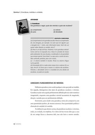 Química I | Grandezas, medidas e unidades




                        ATIVIDADE

                         . Grandezas
                        Das grandezas a seguir, quais são vetoriais e quais são escalares?

                        a) comprimento                        (c) volume
                        b) peso                               (d) densidade



                                                                RESPOSTA COMENTADA
                        (a) Comprimento é uma grandeza escalar. Pense no comprimento
                        de uma bengala, por exemplo. Se você ouve de alguém que
                        a bengala tem 1 metro, esta informação basta. Você não vai
                        querer saber direção ou sentido, não é?
                        (b) Peso é um tipo de força. Portanto, é uma grandeza vetorial.
                        Como você viu na equação (3), a força é o produto da massa
                        pela aceleração. No caso do peso, a aceleração é a da gravidade
                        que sempre aponta “para baixo”, ou seja, para o centro da terra.
                        Não confundir, portanto, peso com massa.
                        (c) O volume também é escalar. Pense no volume d’água
                        numa garrafa.
                        (d) Densidade (d) é a razão entre massa (m) e volume (V), ou
                        seja, d=m/V. Já vimos que a massa e o volume são escalares.
                        Portanto, a densidade como é o resultado de uma divisão de
                        escalares, só pode ser escalar.




                        UNIDADES FUNDAMENTAIS DE MEDIDA

                               Deﬁnimos grandeza como sendo qualquer coisa que pode ser medida.
                        Em seguida, distinguimos dois tipos de grandezas: escalares e vetoriais.
                        Grandeza escalar seria aquela perfeitamente deﬁnida pelo seu valor numérico
                        (magnitude), enquanto uma grandeza vetorial necessitaria de magnitude,
                        direção e sentido para ser perfeitamente deﬁnida.
                               Entretanto, para medir uma grandeza, temos de compará-la com
                        uma quantidade padrão, de mesma natureza. Esta quantidade padrão é
                        chamada de unidade de medida.
                               As deﬁnições que demos acima, de grandezas escalares e vetoriais,
                        estão, na verdade, incompletas. Se o dono do bar tivesse dito que a casa
                        do seu amigo ﬁcava a duzentos dali, isso não faria o menor sentido.




32 C E D E R J
 