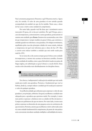Você certamente perguntaria: Duzentos o quê? Duzentos metros. Agora




                                                                                                       2
sim, faz sentido. O valor de uma grandeza só tem sentido quando




                                                                                                       AULA
acompanhado da unidade em que ela foi medida. Neste caso, o dono
do bar usou o metro como unidade de comprimento.
      Por outro lado, quando você lhe disse que o termômetro estava
marcando 29 graus, ele se deu por satisfeito. Por quê? Porque, para o
caso da temperatura, contrariamente a outras grandezas, praticamente só
usamos uma unidade: grau CELSIUS. Estamos tão acostumados com o fato                      CELSIUS
de que temperatura é sempre medida em graus Celsius, que omitimos a                A escala Celsius
                                                                                de temperatura foi
unidade quando nos referimos a essa grandeza. Os relógios-termômetro,             construída de tal
espalhados pelas ruas das principais cidades do nosso estado, indicam         forma que o zero da
                                                                                escala corresponde
a temperatura tal qual você informou para o dono do bar: 29o. Mas                ao ponto de fusão
                                                                             do gelo (temperatura
o correto seria indicar também a unidade que está sendo usada para           em que a água sólida
                                                                             – ou seja, o gelo – se
medi-la: 29oC.
                                                                              transforma em água
      Se no nosso dia-a-dia usamos sempre graus Celsius como unidade            líquida), enquanto
                                                                              o ponto de ebulição
de temperatura, o mesmo não acontece na literatura cientíﬁca. Existem          da água (aquele em
                                                                               que o líquido passa
outras unidades de medida, como o grau Fahrenheit (usada nos países de
                                                t                                para a fase vapor)
língua inglesa, em substituição ao grau Celsius) e a escala Kelvin. Estas         é o de 100 graus.
                                                                                 O nome da escala
escalas serão discutidas mais detalhadamente em disciplina futura.              é uma homenagem
                                                                              ao astrônomo sueco
                                                                                     Anders Celsius
                                                                                      (1701-1744),
      !                                                                             que foi quem a
          Em ciência, o valor de uma grandeza só tem signiﬁcado quando          propôs. A unidade
          for também indicada a unidade usada na sua medida.                   é representada pelo
                                                                                        símbolo oC.

      Em ciência, é indispensável a indicação da unidade que está sendo
                                l
usada para medir uma grandeza. Portanto, é fundamental que você se
habitue, desde já, a sempre indicar a unidade que foi usada para expressar
o valor de qualquer grandeza.
      A escolha da unidade que utilizamos para expressar o valor de uma
grandeza é, em princípio, arbitrária. Em geral, escolhemos a unidade mais
adequada para a grandeza que queremos medir. Por exemplo, é muito
mais prático expressar a distância entre as cidades do Rio de Janeiro e
Campos em quilômetros do que em metros. Por outro lado, é muito mais
prático expressar as dimensões de uma pequena caixa em centímetros do
que em metros. Portanto, mesmo que escolhamos o metro (abreviado como
m) como unidade fundamental de comprimento, do ponto de vista prático
seria conveniente introduzir unidades múltiplas e submúltiplas do metro.




                                                                                      C E D E R J 33
 