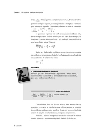 Química I | Grandezas, medidas e unidades




                        leva a     1h . Para chegarmos a um fator de conversão, devemos dividir o
                                 3.600s

                        primeiro fator pelo segundo, o que é equivalente a multiplicar o primeiro
                        pelo inverso do segundo. Desse modo, obtemos o fator de conversão
                          1km    3.600s   18 km s.
                               x        =
                        1.000m     1h      5 h m
                                 Se quisermos expressar em km/h a velocidade medida em m/s,
                        basta multiplicarmos o valor medido por este fator. Por exemplo, se
                        desejamos expressar a velocidade de 5 m/s em km/h, basta multiplicar
                        pelo fator obtido acima. Vejamos:

                                       /
                                 18 km s    /
                                            m     km
                                         x 5 = 18
                                  /
                                  5 h m     s      h



                        e a unidade de velocidade escolhida for km/h, a equação de deﬁnição da
                        velocidade teria de ser reescrita como:
                                        18 d
                                  v =
                                         5 t

                        ATIVIDADE

                         . Fórmula de deﬁnição da velocidade
                         abendo que uma milha terrestre é equivalente a 1.600 metros,
                         etermine o fator a ser incluído na fórmula de deﬁnição da velocidade,
                         ara que a unidade seja milha/hora.




                                                             RESPOSTA COMENTADA

                          1mi    3.600s   9 km s , portando o fator é 9/4.
                               x        =
                        1.600m     1h     4 m h



                                 Convenhamos, isso não é nada prático. Esse mesmo tipo de
                        problema ocorreria se escolhêssemos arbitrariamente a unidade
                        de medida de qualquer outra grandeza (força, por exemplo) deﬁnida
                        através de relações envolvendo massa, tempo ou comprimento.
                                 Portanto, a maneira mais prática de se deﬁnir a unidade de medida
                        de uma grandeza é através da sua própria fórmula de deﬁnição.



36 C E D E R J
 