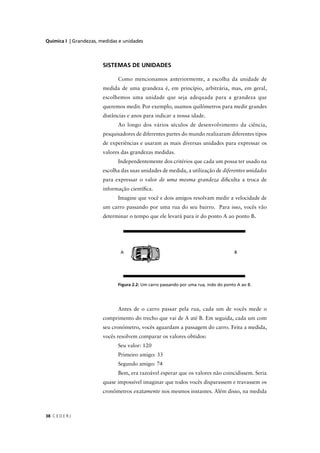 Química I | Grandezas, medidas e unidades




                        SISTEMAS DE UNIDADES

                              Como mencionamos anteriormente, a escolha da unidade de
                        medida de uma grandeza é, em princípio, arbitrária, mas, em geral,
                        escolhemos uma unidade que seja adequada para a grandeza que
                        queremos medir. Por exemplo, usamos quilômetros para medir grandes
                        distâncias e anos para indicar a nossa idade.
                              Ao longo dos vários séculos de desenvolvimento da ciência,
                        pesquisadores de diferentes partes do mundo realizaram diferentes tipos
                        de experiências e usaram as mais diversas unidades para expressar os
                        valores das grandezas medidas.
                              Independentemente dos critérios que cada um possa ter usado na
                        escolha das suas unidades de medida, a utilização de diferentes unidades
                        para expressar o valor de uma mesma grandeza diﬁculta a troca de
                        informação cientíﬁca.
                              Imagine que você e dois amigos resolvam medir a velocidade de
                        um carro passando por uma rua do seu bairro. Para isso, vocês vão
                        determinar o tempo que ele levará para ir do ponto A ao ponto B.




                               A




                              Figura 2.2: Um carro passando por uma rua, indo do ponto A ao B.




                              Antes de o carro passar pela rua, cada um de vocês mede o
                        comprimento do trecho que vai de A até B. Em seguida, cada um com
                        seu cronômetro, vocês aguardam a passagem do carro. Feita a medida,
                        vocês resolvem comparar os valores obtidos:
                              Seu valor: 120
                              Primeiro amigo: 33
                              Segundo amigo: 74
                              Bem, era razoável esperar que os valores não coincidissem. Seria
                        quase impossível imaginar que todos vocês disparassem e travassem os
                        cronômetros exatamente nos mesmos instantes. Além disso, na medida



38 C E D E R J
 