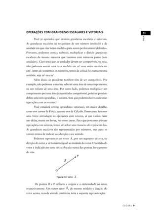 OPERAÇÕES COM GRANDEZAS ESCALARES E VETORIAIS




                                                                                          2
                                                                                          AULA
       Você já aprendeu que existem grandezas escalares e vetoriais.
As grandezas escalares só necessitam de um número (módulo) e da
unidade em que elas foram medidas para serem perfeitamente deﬁnidas.
Portanto, podemos somar, subtrair, multiplicar e dividir grandezas
escalares da mesma maneira que fazemos com números puros (sem
unidades). Claro está que as unidades devem ser compatíveis, ou seja,
não podemos somar uma área medida em m2 com outra medida em
cm2. Antes de somarmos os números, temos de colocá-los numa mesma
unidade, seja m2 ou cm2.
       Além disso, as grandezas também têm de ser compatíveis. Por
exemplo, não podemos somar ou subtrair uma área de um comprimento,
ou um volume de uma área. Por outro lado, podemos multiplicar um
comprimento por uma área (nas unidades compatíveis), pois este produto
deﬁne uma nova grandeza, o volume. Será que podemos fazer as mesmas
operações com os vetores?
       Você estudará vetores (grandezas vetoriais), em maior detalhe,
tanto nos cursos de Física, quanto nos de Cálculo. Entretanto, faremos
uma breve introdução às operações com vetores, já que vamos fazer
uso delas, muito em breve, no nosso curso. Para que possamos efetuar
operações com vetores, temos de achar uma maneira de representá-los.
As grandezas escalares são representadas por números, mas para os
vetores temos de indicar sua direção e seu sentido.
       Podemos representar um vetor A , por um segmento de reta, na
direção do vetor, e de tamanho igual ao módulo do vetor. O sentido do
vetor é indicado por uma seta colocada numa das pontas do segmento
de reta:




                            Figura 2.3: Vetor   A.

        Os pontos O e P deﬁnem a origem e a extremidade do vetor,
respectivamente. Um outro vetor B , de mesmo módulo e direção do
vetor acima, mas de sentido contrário, teria a seguinte representação:



                                                                         C E D E R J 41
 