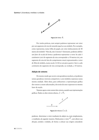 Química I | Grandezas, medidas e unidades




                                                   Figura 2.4: Vetor    B.


                              Por razões práticas, nem sempre podemos representar um vetor
                        por um segmento de reta de tamanho igual ao seu módulo. Por exemplo,
                        como representar, numa folha de papel, um vetor deslocamento de 40
                        metros de módulo? Não dá, não é mesmo? Entretanto, podemos deﬁnir
                        um fator de escala de forma a podermos representar o vetor. Se cada 1
                        centímetro (cm) do segmento de reta corresponder a 10 metros (m), um
                        segmento de reta de 4cm de comprimento estará representando o vetor
                        de 40m de módulo, numa escala 1:4 (lê-se um para quatro). Isto é, cada
                        centímetro do segmento de reta corresponde, na verdade, a 10 metros.


                        Adição de vetores

                              Do mesmo modo que ocorre com grandezas escalares, só podemos
                        somar grandezas vetoriais compatíveis e com módulos expressos numa
                        mesma unidade. Além disso, para utilizarmos a representação gráﬁca
                        dos vetores a serem adicionados, eles terão de estar expressos no mesmo
                        fator de escala.
                              Vejamos agora como somar dois vetores, usando suas representações
                        gráﬁcas. Dados os dois vetores abaixo, C e D ,




                                                  Figura 2.5: Vetores   Ce D.


                        podemos determinar o vetor resultante da adição ou, mais simplesmente,
                        a resultante, da seguinte maneira. Deslocamos o vetor   , sem alterar sua
                        direção, sentido e módulo, de forma a colocar sua origem coincidente



42 C E D E R J
 