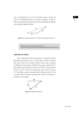 2
com a extremidade do vetor D . Em seguida, unimos a origem do




                                                                                                       AULA
vetor D à extremidade do vetor C . A soma, ou resultante, é o vetor R .
Repare que, ao ﬁnal da operação, teremos o vetor completamente deﬁnido,
com seu módulo, direção e sentido.




       Figura 2.6: A soma dos vetores   C e D tem como resultante o vetor R .




            Você pode praticar a soma de vetores no site :
            http://www.ﬁsica.ufpb.br/prolicen/Applets/Applets1/Vetores/SomaVet.html




Subtração de vetores

      Para a operação de subtração, aplicam-se as mesmas restrições
discutidas anteriormente, para o caso da adição. Usando os mesmos
dois vetores acima como exemplo, podemos mostrar que a operação
de subtração é muito similar a da adição. Isto porque a diferença D-C,
                                                         ( )
por exemplo, pode também ser escrita como D + −C . Dessa maneira,
subtrair o vetor C do vetor D é o mesmo que somar o vetor D ao vetor
– C. Este último vetor tem a mesma direção e módulo do vetor            , mas
o sentido contrário. Portanto, só precisamos inverter o sentido de C e
proceder como na adição:




                     Figura 2.7: Subtração de vetores.




                                                                                      C E D E R J 43
 