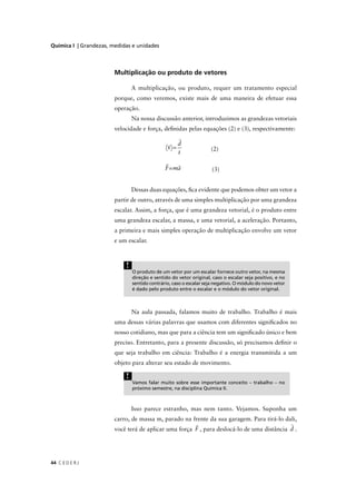 Química I | Grandezas, medidas e unidades




                        Multiplicação ou produto de vetores

                                A multiplicação, ou produto, requer um tratamento especial
                        porque, como veremos, existe mais de uma maneira de efetuar essa
                        operação.
                                Na nossa discussão anterior, introduzimos as grandezas vetoriais
                        velocidade e força, deﬁnidas pelas equações (2) e (3), respectivamente:

                                                     d
                                                v=                  (2)
                                                     t

                                               F=ma                  (3)


                                Dessas duas equações, ﬁca evidente que podemos obter um vetor a
                        partir de outro, através de uma simples multiplicação por uma grandeza
                        escalar. Assim, a força, que é uma grandeza vetorial, é o produto entre
                        uma grandeza escalar, a massa, e uma vetorial, a aceleração. Portanto,
                        a primeira e mais simples operação de multiplicação envolve um vetor
                        e um escalar.



                            !
                                O produto de um vetor por um escalar fornece outro vetor, na mesma
                                direção e sentido do vetor original, caso o escalar seja positivo, e no
                                sentido contrário, caso o escalar seja negativo. O módulo do novo vetor
                                é dado pelo produto entre o escalar e o módulo do vetor original.



                                Na aula passada, falamos muito de trabalho. Trabalho é mais
                        uma dessas várias palavras que usamos com diferentes signiﬁcados no
                        nosso cotidiano, mas que para a ciência tem um signiﬁcado único e bem
                        preciso. Entretanto, para a presente discussão, só precisamos deﬁnir o
                        que seja trabalho em ciência: Trabalho é a energia transmitida a um
                        objeto para alterar seu estado de movimento.

                            !
                                Vamos falar muito sobre esse importante conceito – trabalho – no
                                próximo semestre, na disciplina Química II.



                                Isso parece estranho, mas nem tanto. Vejamos. Suponha um
                        carro, de massa m, parado na frente da sua garagem. Para tirá-lo dali,
                        você terá de aplicar uma força F , para deslocá-lo de uma distância d .




44 C E D E R J
 