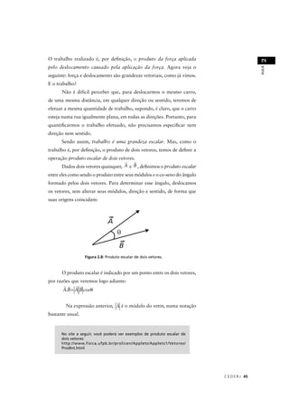 O trabalho realizado é, por deﬁnição, o produto da força aplicada




                                                                                            2
pelo deslocamento causado pela aplicação da força. Agora veja o




                                                                                            AULA
seguinte: força e deslocamento são grandezas vetoriais, como já vimos.
E o trabalho?
      Não é difícil perceber que, para deslocarmos o mesmo carro,
de uma mesma distância, em qualquer direção ou sentido, teremos de
efetuar a mesma quantidade de trabalho, supondo, é claro, que o carro
esteja numa rua igualmente plana, em todas as direções. Portanto, para
quantiﬁcarmos o trabalho efetuado, não precisamos especiﬁcar nem
direção nem sentido.
      Sendo assim, trabalho é uma grandeza escalar. Mas, como o
trabalho é, por deﬁnição, o produto de dois vetores, temos de deﬁnir a
operação produto escalar de dois vetores.
      Dados dois vetores quaisquer, A e B , deﬁnimos o produto escalar
entre eles como sendo o produto entre seus módulos e o co-seno do ângulo
formado pelos dois vetores. Para determinar esse ângulo, deslocamos
os vetores, sem alterar seus módulos, direção e sentido, de forma que
suas origens coincidam:




                   g                                  res.



      O produto escalar é indicado por um ponto entre os dois vetores,
por razões que veremos logo adiante:
       A.B = A B cos θ


        Na expressão anterior, A é o módulo do vetor, numa notação
bastante usual.



      No site a seguir, você poderá ver exemplos de produto escalar de
      dois vetores:
      http://www.fisica.ufpb.br/prolicen/Applets/Applets1/Vetores/
      ProdInt.html




                                                                           C E D E R J 45
 