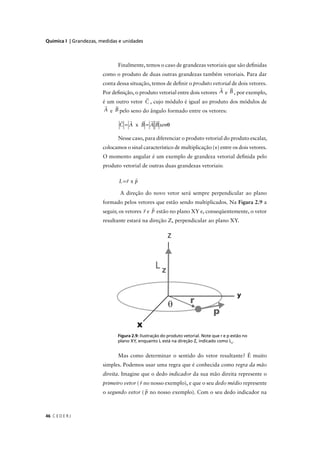 Química I | Grandezas, medidas e unidades



                               Finalmente, temos o caso de grandezas vetoriais que são deﬁnidas
                        como o produto de duas outras grandezas também vetoriais. Para dar
                        conta dessa situação, temos de deﬁnir o produto vetorial de dois vetores.
                        Por deﬁnição, o produto vetorial entre dois vetores A e B , por exemplo,
                        é um outro vetor C , cujo módulo é igual ao produto dos módulos de
                        A e B pelo seno do ângulo formado entre os vetores:

                               C = A x B = A B senθ

                               Nesse caso, para diferenciar o produto vetorial do produto escalar,
                        colocamos o sinal característico de multiplicação (×) entre os dois vetores.
                        O momento angular é um exemplo de grandeza vetorial deﬁnida pelo
                        produto vetorial de outras duas grandezas vetoriais:

                               L=r x p

                                A direção do novo vetor será sempre perpendicular ao plano
                        formado pelos vetores que estão sendo multiplicados. Na Figura 2.9 a
                        seguir, os vetores r e p estão no plano XY e, conseqüentemente, o vetor
                        resultante estará na direção Z, perpendicular ao plano XY.




                                g            ç       p                       q    p
                              plano XY, enquanto L está na direção Z, indicado como Lz.


                               Mas como determinar o sentido do vetor resultante? É muito
                        simples. Podemos usar uma regra que é conhecida como regra da mão
                        direita. Imagine que o dedo indicador da sua mão direita represente o
                        primeiro vetor ( r no nosso exemplo), e que o seu dedo médio represente
                        o segundo vetor ( p no nosso exemplo). Com o seu dedo indicador na



46 C E D E R J
 