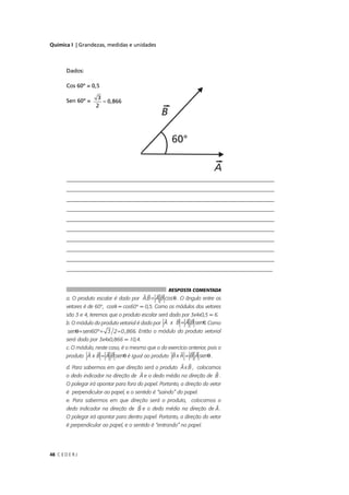 Química I | Grandezas, medidas e unidades



        Dados:

        Cos 60º = 0,5

                      3
        Sen 60º =       ≈ 0,866
                     2




        ___________________________________________________________________________
        ____________________________________________________________________________
        ___________________________________________________________________________
        ___________________________________________________________________________
        ____________________________________________________________________________
        ____________________________________________________________________________
        ____________________________________________________________________________
        ___________________________________________________________________________
        ____________________________________________________________________________
        __________________________________________________________________________


                                                      RESPOSTA COMENTADA
        a. O produto escalar é dado por A.B = A B cos θ . O ângulo entre os
        vetores é de 60°, cosθ = cos60° = 0,5. Como os módulos dos vetores
        são 3 e 4, teremos que o produto escalar será dado por 3x4x0,5 = 6.
        b. O módulo do produto vetorial é dado por A x B = A B senθ. Como
         senθ= sen60º = 3 2 ≈ 0 ,866. Então o módulo do produto vetorial
                                   6
        será dado por 3x4x0,866 = 10,4.
        c. O módulo, neste caso, é o mesmo que o do exercício anterior, pois o
        produto A x B = A B senθ é igual ao produto B x A = B A senθ .

        d. Para sabermos em que direção será o produto A x B , colocamos
        o dedo indicador na direção de A e o dedo médio na direção de B .
        O polegar irá apontar para fora do papel. Portanto, a direção do vetor
        é perpendicular ao papel, e o sentido é “saindo” do papel.
        e. Para sabermos em que direção será o produto, colocamos o
        dedo indicador na direção de B e o dedo médio na direção de A .
        O polegar irá apontar para dentro papel. Portanto, a direção do vetor
        é perpendicular ao papel, e o sentido é “entrando” no papel.




48 C E D E R J
 