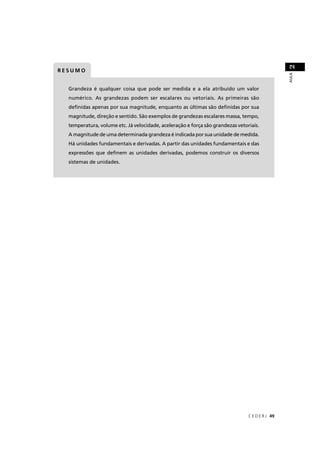 2
RESUMO




                                                                                                 AULA
  Grandeza é qualquer coisa que pode ser medida e a ela atribuído um valor
  numérico. As grandezas podem ser escalares ou vetoriais. As primeiras são
  deﬁnidas apenas por sua magnitude, enquanto as últimas são deﬁnidas por sua
  magnitude, direção e sentido. São exemplos de grandezas escalares massa, tempo,
  temperatura, volume etc. Já velocidade, aceleração e força são grandezas vetoriais.
  A magnitude de uma determinada grandeza é indicada por sua unidade de medida.
  Há unidades fundamentais e derivadas. A partir das unidades fundamentais e das
  expressões que deﬁnem as unidades derivadas, podemos construir os diversos
  sistemas de unidades.




                                                                                C E D E R J 49
 