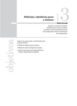 3

                                                                                     AULA
                        Moléculas, substâncias puras
                                          e misturas
                                                                                      Metas da aula
                                                                     Introduzir os conceitos de molécula,
                                                                  substâncias puras, misturas e soluções.
                                                              Conceituar a lei da conservação das massas
                                                            numa reação química. Ilustrar a ocorrência de
                                                                                     uma reação química.
objetivos

            Espera-se que, após estudar o conteúdo desta aula,
            você seja capaz de:
            • diferenciar substância pura de mistura;
            • diferenciar mistura heterogênea de solução;
            • discutir o que ocorre numa reação química em
              relação à fragmentação de moléculas.
 