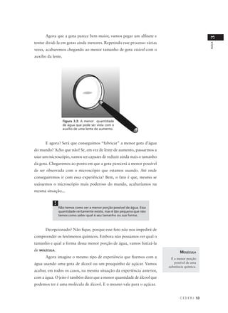 Agora que a gota parece bem maior, vamos pegar um alfinete e




                                                                                                   3
tentar dividi-la em gotas ainda menores. Repetindo esse processo várias




                                                                                                   AULA
vezes, acabaremos chegando ao menor tamanho de gota visível com o
auxílio da lente.




                    Figura 3.3: A menor quantidade
                    de água que pode ser vista com o
                    auxílio de uma lente de aumento.



      E agora? Será que conseguimos “fabricar” a menor gota d’água
do mundo? Acho que não! Se, em vez de lente de aumento, passarmos a
usar um microscópio, vamos ser capazes de reduzir ainda mais o tamanho
da gota. Chegaremos ao ponto em que a gota parecerá a menor possível
de ser observada com o microscópio que estamos usando. Até onde
conseguiremos ir com essa experiência? Bem, o fato é que, mesmo se
usássemos o microscópio mais poderoso do mundo, acabaríamos na
mesma situação...


            !
                Não temos como ver a menor porção possível de água. Essa
                quantidade certamente existe, mas é tão pequena que não
                temos como saber qual é seu tamanho ou sua forma.



      Decepcionado? Não fique, porque esse fato não nos impedirá de
compreender os fenômenos químicos. Embora não possamos ver qual o
tamanho e qual a forma dessa menor porção de água, vamos batizá-la
de MOLÉCULA.
                                                                                  MOLÉCULA
      Agora imagine o mesmo tipo de experiência que fizemos com a            É a menor porção
água usando uma gota de álcool ou um pouquinho de açúcar. Vamos                possível de uma
                                                                           substância química.
acabar, em todos os casos, na mesma situação da experiência anterior,
com a água. O jeito é também dizer que a menor quantidade de álcool que
podemos ter é uma molécula de álcool. E o mesmo vale para o açúcar.


                                                                                  C E D E R J 53
 