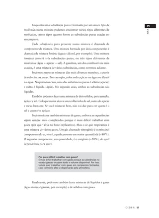Enquanto uma substância pura é formada por um único tipo de




                                                                                            3
molécula, numa mistura podemos encontrar vários tipos diferentes de




                                                                                            AULA
moléculas, tantos tipos quanto forem as substâncias puras usadas no
seu preparo.
      Cada substância pura presente numa mistura é chamada de
componente da mistura. Uma mistura formada por dois componentes é
chamada de mistura binária (água e álcool, por exemplo). Uma mistura
ternária conterá três substâncias puras, ou três tipos diferentes de
moléculas (água + açúcar + sal). A gasolina, um dos combustíveis mais
usados, é uma mistura de várias substâncias, como veremos adiante.
      Podemos preparar misturas das mais diversas maneiras, a partir
de substâncias puras. Por exemplo, colocando açúcar em água ou álcool
na água. No primeiro caso, uma das substâncias puras é sólida (açúcar)
e outra é líquida (água). No segundo caso, ambas as substâncias são
líquidas.
      Também podemos fazer uma mistura de dois sólidos, por exemplo,
açúcar e sal. Coloque numa xícara uma colherinha de sal, outra de açúcar
e mexa bastante. Se você misturar bem, não vai dar para ver quem é o
sal e quem é o açúcar.
      Podemos fazer também misturas de gases, embora as experiências
sejam sempre mais complicadas porque é mais difícil trabalhar com
gases (por quê? Veja no boxe explicativo). Mas o ar que respiramos é
uma mistura de vários gases. Um gás chamado nitrogênio é o principal
componente do ar, isto é, aquele presente em maior quantidade (~80%).
O segundo componente, em quantidade, é o oxigênio (~20%), do qual
dependemos para viver.



            Por que é difícil trabalhar com gases?
            É mais difícil trabalhar com gases porque as substâncias no
            estado gasoso ocupam todo o volume disponível. Por isso,
            temos que trabalhar com gases em recipientes fechados,
            caso contrário eles se dispersarão pela atmosfera.




      Finalmente, podemos também fazer misturas de líquidos e gases
(água mineral gasosa, por exemplo) e de sólidos com gases.




                                                                           C E D E R J 57
 
