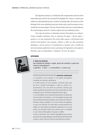 Química I | Moléculas, substâncias puras e misturas



                                Em algumas misturas, as moléculas dos componentes estão tão bem
                         misturadas que não há meio possível de distingui-las. Assim, a menos que
                         saibamos antecipadamente que a mistura foi preparada, não teremos como
                         distingui-la de uma substância pura por observação visual ou mesmo com o
                         auxílio de um microscópio. Ou seja, mesmo observada com o mais poderoso
                         dos microscópios, ela terá o mesmo aspecto de uma substância pura.
                                Esse tipo de mistura é chamado mistura homogênea ou solução.
                         Como exemplo, podemos citar as misturas de água + álcool, água +
                         açúcar, e o ar que respiramos. Por outro lado, açúcar e sal formam uma
                         mistura heterogênea. Isso porque, embora a olho nu não possamos
                         distinguir o sal do açúcar, se examinarmos a mistura com o auxílio de
                         um microscópio, poderemos notar a presença de fragmentos com aspectos
                         distintos, que correspondem a “pedaços” de sal e de açúcar.


                         ATIVIDADE


                            2. Tipos de misturas
                            Das substâncias listadas a seguir, quais são soluções e quais são
                            misturas heterogêneas?
                            a. gasolina; b. leite; c. ar atmosférico; d. areia e sal.
                            ____________________________________________________________
                            __________________________________________________________

                                                                   RESPOSTA COMENTADA
                            a. A gasolina é uma solução. É um líquido homogêneo
                            composto por diversas substâncias.
                            b. O leite parece ser uma solução à primeira vista, pois
                            ele tem o aspecto homogêneo a olho nu, porém se o
                            examinarmos com uma lente de aumento, veremos que
                            existem gotículas de gordura que ficam separadas do resto
                            do líquido, que é formado principalmente por água.
                            c. O ar atmosférico é um exemplo interessante. Se estivermos
                            num local livre de poluição, o ar é homogêneo porque este
                            será constituído apenas por gases, que sempre se misturam.
                            Portanto, nestas condições o ar é uma mistura homogênea,
                            ou seja, uma solução. Por outro lado, às vezes podemos ver
                            fuligem ou outros tipos de partículas suspensas no ar, como
                            poeira, por exemplo. Neste caso, diremos que o ar poluído
                            é uma mistura heterogênea de gases e sólidos.
                            d. Areia e sal formam uma mistura heterogênea, pois mesmo
                            que você não consiga distinguir as partículas de sal das de areia
                            a olho nu, você o fará por meio de uma lente de aumento.




58 C E D E R J
 
