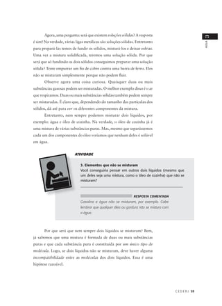 Agora, uma pergunta: será que existem soluções sólidas? A resposta




                                                                                                        3
é sim! Na verdade, várias ligas metálicas são soluções sólidas. Entretanto




                                                                                                        AULA
para prepará-las temos de fundir os sólidos, misturá-los e deixar esfriar.
Uma vez a mistura solidificada, teremos uma solução sólida. Por que
será que só fundindo os dois sólidos conseguimos preparar uma solução
sólida? Tente empurrar um fio de cobre contra uma barra de ferro. Eles
não se misturam simplesmente porque não podem fluir.
      Observe agora uma coisa curiosa. Quaisquer duas ou mais
substâncias gasosas podem ser misturadas. O melhor exemplo disso é o ar
que respiramos. Duas ou mais substâncias sólidas também podem sempre
ser misturadas. É claro que, dependendo do tamanho das partículas dos
sólidos, dá até para ver os diferentes componentes da mistura.
      Entretanto, nem sempre podemos misturar dois líquidos, por
exemplo: água e óleo de cozinha. Na verdade, o óleo de cozinha já é
uma mistura de várias substâncias puras. Mas, mesmo que separássemos
cada um dos componentes do óleo veríamos que nenhum deles é solúvel
em água.


                         ATIVIDADE


                             3. Elementos que não se misturam
                             Você conseguiria pensar em outros dois líquidos (mesmo que
                             um deles seja uma mistura, como o óleo de cozinha) que não se
                             misturam?
                             __________________________________________________________


                                                              RESPOSTA COMENTADA
                             Gasolina e água não se misturam, por exemplo. Cabe
                             lembrar que qualquer óleo ou gordura não se mistura com
                             a água.




      Por que será que nem sempre dois líquidos se misturam? Bem,
já sabemos que uma mistura é formada de duas ou mais substâncias
puras e que cada substância pura é constituída por um único tipo de
molécula. Logo, se dois líquidos não se misturam, deve haver alguma
incompatibilidade entre as moléculas dos dois líquidos. Essa é uma
hipótese razoável.




                                                                                       C E D E R J 59
 
