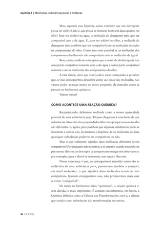 Química I | Moléculas, substâncias puras e misturas



                                Mas, segundo essa hipótese, como entender que um detergente
                         possa ser solúvel, isto é, que possa se misturar tanto em água quanto em
                         óleo? Para ser solúvel na água, a molécula do detergente teria que ser
                         compatível com a de água. E, para ser solúvel no óleo, a molécula do
                         detergente teria também que ser compatível com as moléculas de todos
                         os componentes do óleo. Como isso seria possível se as moléculas dos
                         componentes do óleo não são compatíveis com as moléculas de água?
                                Bem, a única saída seria imaginar que a molécula do detergente tem
                         uma parte compatível somente com a da água e outra parte compatível
                         somente com as moléculas dos componentes do óleo.
                                A esta altura, creio que você já deve estar começando a perceber
                         que, se não conseguirmos descobrir como são essas tais moléculas, não
                         vamos poder avançar muito no nosso propósito de entender como se
                         passam os fenômenos químicos.
                                Vamos tentar?


                         COMO ACONTECE UMA REAÇÃO QUÍMICA?

                                Recapitulando, definimos molécula como a menor quantidade
                         possível de uma substância pura. Depois chegamos à conclusão de que
                         substâncias diferentes têm propriedades diferentes porque suas moléculas
                         são diferentes. E, agora, para justificar que algumas substâncias puras se
                         misturam e outras não, levantamos a hipótese de as moléculas de duas
                         quaisquer substâncias poderem ser compatíveis ou não.
                                Mas o que realmente significa duas moléculas diferentes serem
                         compatíveis? Por enquanto não sabemos, e só estamos usando esta palavra
                         para tentar diferenciar dois tipos de comportamento que nós observamos:
                         por exemplo, água e álcool se misturam, mas água e óleo não.
                                Nossa esperança é que, ao conseguirmos entender como são as
                         moléculas de uma substância pura, passaremos também a entender,
                         em nível molecular, o que significa duas moléculas serem ou não
                         compatíveis. Quando conseguirmos isso, não precisaremos mais usar
                         o termo “compatível”.
                                De todos os fenômenos ditos “químicos”, a reação química é,
                         sem dúvida, o mais importante. É comum encontrarmos, em livros, a
                         Química definida como a Ciência das Transformações, isto é, a ciência
                         que estuda como substâncias são transformadas em outras.



60 C E D E R J
 