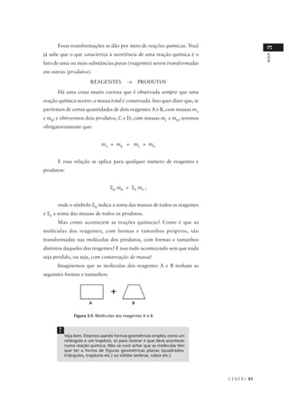 Essas transformações se dão por meio de reações químicas. Você




                                                                                              3
já sabe que o que caracteriza a ocorrência de uma reação química é o




                                                                                              AULA
fato de uma ou mais substâncias puras (reagentes) serem transformadas
em outras (produtos):
                        REAGENTES          →       PRODUTOS
      Há uma coisa muito curiosa que é observada sempre que uma
reação química ocorre: a massa total é conservada. Isso quer dizer que, se
partirmos de certas quantidades de dois reagentes A e B, com massas mA
e mB, e obtivermos dois produtos, C e D, com massas mC e mD, teremos
obrigatoriamente que:


                              mA + mB = mC + mD


      E essa relação se aplica para qualquer número de reagentes e
produtos:


                                  ΣR mR = ΣP mP ,


      onde o símbolo ΣR indica a soma das massas de todos os reagentes
e ΣP a soma das massas de todos os produtos.
      Mas como acontecem as reações químicas? Como é que as
moléculas dos reagentes, com formas e tamanhos próprios, são
transformadas nas moléculas dos produtos, com formas e tamanhos
distintos daqueles dos reagentes? E isso tudo acontecendo sem que nada
seja perdido, ou seja, com conservação de massa!
      Imaginemos que as moléculas dos reagentes A e B tenham as
seguintes formas e tamanhos:




                       A                       B


               Figura 3.5: Moléculas dos reagentes A e B.


       !
           Veja bem. Estamos usando formas geométricas simples, como um
           retângulo e um trapézio, só para ilustrar o que deve acontecer
           numa reação química. Não vá você achar que as moléculas têm
           que ter a forma de figuras geométricas planas (quadrados,
           triângulos, trapézios etc.) ou sólidas (esferas, cubos etc.).




                                                                             C E D E R J 61
 