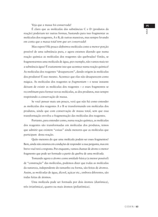 Veja que a massa foi conservada!




                                                                                            3
      É claro que as moléculas das substâncias C e D (produtos da




                                                                                            AULA
reação) poderiam ter outras formas, bastando para isso fragmentar as
moléculas dos reagentes, A e B, de outras maneiras, mas sempre levando
em conta que a massa total tem que ser conservada!
      Mas espere! Há pouco definimos molécula como a menor porção
possível de uma substância pura, e agora estamos dizendo que numa
reação química as moléculas dos reagentes são quebradas? Então, se
fragmentarmos uma molécula de água, por exemplo, não vamos mais ter
a substância água? É exatamente isso que acontece numa reação química!
As moléculas dos reagentes “desaparecem”, dando origem às moléculas
dos produtos! É isso mesmo. Acontece que elas não desaparecem como
mágica. As moléculas dos reagentes se fragmentam – e nesse instante
deixam de existir as moléculas dos reagentes – e esses fragmentos se
recombinam para formar novas moléculas, as dos produtos, mas sempre
respeitando a conservação de massa.
      Se você pensar mais um pouco, verá que não há como entender
as moléculas dos reagentes A e B se transformando em moléculas dos
produtos, ainda que com conservação de massa total, sem que essa
transformação envolva a fragmentação das moléculas dos reagentes.
      Portanto, para entender como, numa reação química, as moléculas
dos reagentes são transformadas em moléculas dos produtos, temos
que admitir que existem “coisas” ainda menores que as moléculas que
participam desta reação.
      Quão menores do que uma molécula podem ser esses fragmentos?
Bem, ainda não estamos em condições de responder a essa pergunta, mas em
breve você terá a resposta. Por enquanto, vamos chamar de átomo o menor
fragmento que pode ser formado a partir da quebra de uma molécula.
      Tomando agora o átomo como unidade básica (a menor possível)
de “construção” das moléculas, podemos dizer que todas as moléculas
da natureza, independente do tamanho ou forma, são feitas de átomos.
Assim, as moléculas de água, álcool, açúcar etc., embora diferentes, são
todas feitas de átomos.
      Uma molécula pode ser formada por dois átomos (diatômica),
três (triatômica), quatro ou mais átomos (poliatômica).




                                                                           C E D E R J 63
 