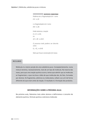 Química I | Moléculas, substâncias puras e misturas



                                                  RESPOSTA COMENTADA
                                Podemos ter a fragmentação de 1 como
                                A-A → 2A


                                e a fragmentação de 2 como
                                B-B → 2B.


                                Então teríamos a reação
                                A + B → A-B .
                                ou
                                2A + 2B → 2A-B .


                                O processo todo poderia ser descrito
                                como
                                A2 + B2 → 2A-B.


                                Note que houve conservação de massa.




  RESUMO


        Molécula é a menor porção de uma substância pura. Conseqüentemente, numa
        mistura teremos, necessariamente, mais de um tipo de molécula. Na maioria das
        vezes, para que uma reação química ocorra, temos que admitir que as moléculas
        se fragmentam, o que nos leva a idéia de que moléculas são, de fato, formadas
        por átomos. Os fragmentos, atômicos ou moleculares, voltam a se unir de forma
        diferente do que eram antes da reação. O resultado é a formação dos produtos.




                       INFORMAÇÕES SOBRE A PRÓXIMA AULA

        Na próxima aula, falaremos mais sobre átomos e definiremos o conceito de
        elemento químico, fórmula química e estrutura molecular.




66 C E D E R J
 