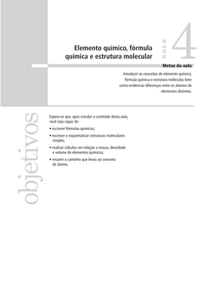 4

                                                                                   AULA
                         Elemento químico, fórmula
                      química e estrutura molecular
                                                                                   Metas da aula
                                                          Introduzir os conceitos de elemento químico,
                                                           fórmula química e estrutura molecular, bem
                                                        como evidenciar diferenças entre os átomos de
                                                                                   elementos distintos.
objetivos

            Espera-se que, após estudar o conteúdo desta aula,
            você seja capaz de:
            • escrever fórmulas químicas;
            • escrever e esquematizar estruturas moleculares
              simples;
            • realizar cálculos em relação a massa, densidade
              e volume de elementos químicos;
            • resumir o caminho que levou ao conceito
              de átomo.
 